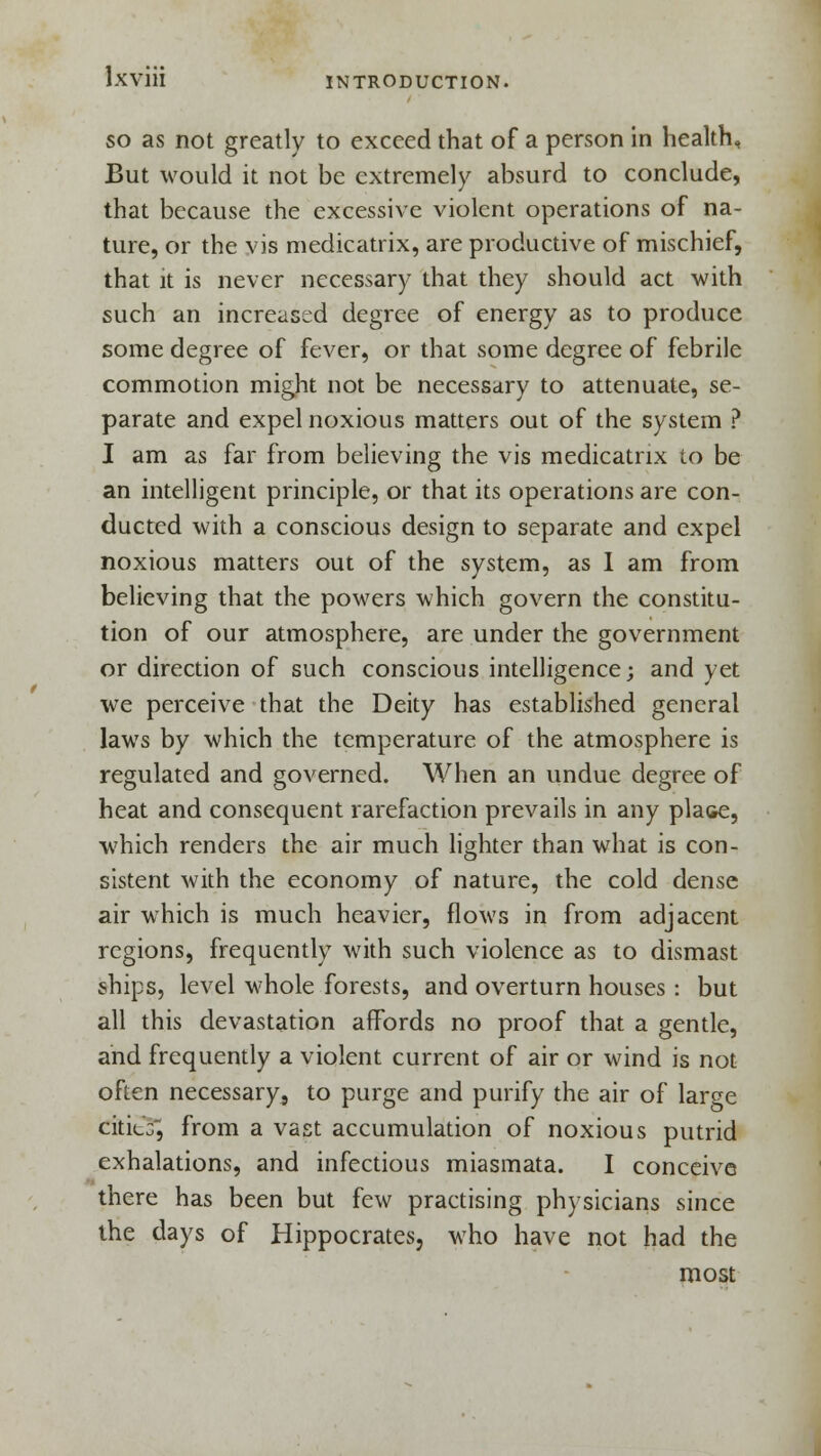 so as not greatly to exceed that of a person in health, But would it not be extremely absurd to conclude, that because the excessive violent operations of na- ture, or the vis medicatrix, are productive of mischief, that it is never necessary that they should act with such an increased degree of energy as to produce some degree of fever, or that some degree of febrile commotion might not be necessary to attenuate, se- parate and expel noxious matters out of the system ? I am as far from believing the vis medicatrix to be an intelligent principle, or that its operations are con- ducted with a conscious design to separate and expel noxious matters out of the system, as I am from believing that the powers which govern the constitu- tion of our atmosphere, are under the government or direction of such conscious intelligence; and yet we perceive that the Deity has established general laws by which the temperature of the atmosphere is regulated and governed. When an undue degree of heat and consequent rarefaction prevails in any place, which renders the air much lighter than what is con- sistent with the economy of nature, the cold dense air which is much heavier, flows in from adjacent regions, frequently with such violence as to dismast ships, level whole forests, and overturn houses: but all this devastation affords no proof that a gentle, and frequently a violent current of air or wind is not often necessary, to purge and purify the air of large citicG^ from a vast accumulation of noxious putrid exhalations, and infectious miasmata. I conceive there has been but few practising physicians since the days of Hippocrates, who have not had the most