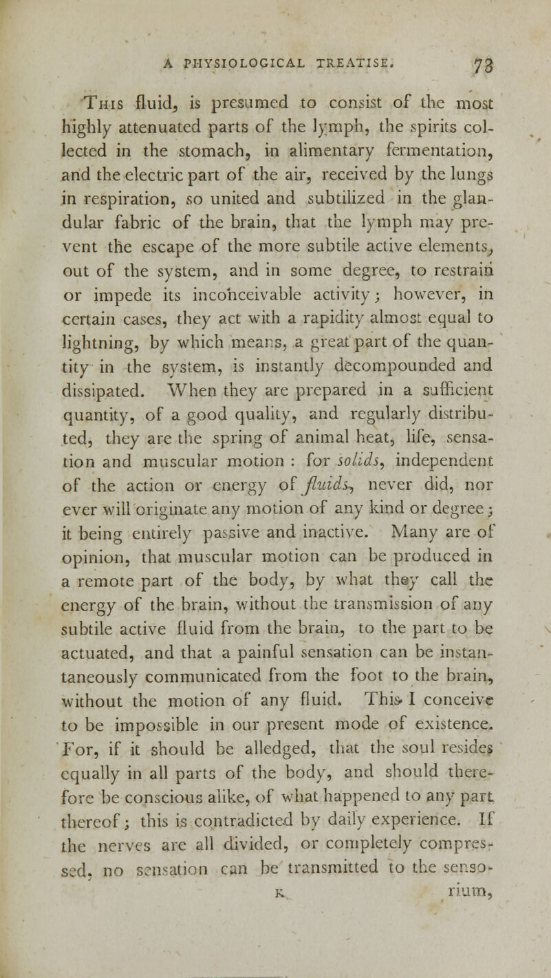 This fluid, is presumed to consist of the most highly attenuated parts of the lymph, the spirits col- lected in the stomach, in alimentary fermentation, and the electric part of the air, received by the lungs in respiration, so united and subtilized in the glan- dular fabric of the brain, that the lymph may pre- vent the escape of the more subtile active elements., out of the system, and in some degree, to restrain or impede its inconceivable activity • however, in certain cases, they act with a rapidity almost equal to lightning, by which means, a great part of the quan- tity in the system, is instantly decompounded and dissipated. When they are prepared in a sufficient quantity, of a good quality, and regularly distribu- ted, they are the spring of animal heat, life, sensa- tion and muscular motion : for sokds, independent of the action or energy of fluids? never did, nor ever will originate any motion of any kind or degree -} it being entirely passive and inactive. Many are of opinion, that muscular motion can be produced in a remote part of the body, by what they call the energy of the brain, without the transmission of any subtile active fluid from the brain, to the part to be actuated, and that a painful sensation can be instan- taneously communicated from the foot to the brain, without the motion of any fluid. This-1 conceive to be impossible in our present mode of existence. For, if it should be alledged, that the soul resides equally in all parts of the body, and should there- fore be conscious alike, of what happened to any part thereof; this is contradicted by daily experience. If the nerves are all divided, or completely compres- sed, no sensation can be transmitted to the ser.so- k rium,