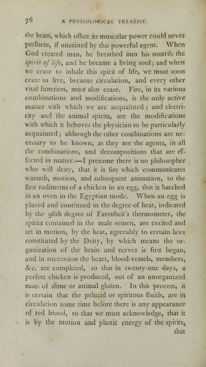 the heart, which office its muscular power could never perform, if unasisted by this powerful agent. When God created man, he breathed into his nostrils the spirit of life, and he became a living soul; and when we cease to inhale this spirit of life, we must soon ceas^ to live, because circulation, and every other vital function, must also cease. Fire, in its various combinations and modifications, is the only active matter with which we are acquainted ; and electri- city and the animal spirits, are the modifications with which it behoves the physician to be particularly acquainted; although the other combinations arc ne- cessary to be known, as they are the agents, in all the combinations, and decompositions that are ef- fected in matter.—I presume there is no philosopher who will deny, that it is fire which communicates warmth, motion, and subsequent animation, to the first rudiments of a chicken in an egg, that is hatched in an oven in the Egyptian mode. When an egg is placed and continued in the degree of heat, indicated by the 96th degree of Farenheit's thermometer, the spirits contained in the male semen, are excited and set in motion, by the heat, agreeably to certain laws constituted by the Deity, by which means the or- ganization of the brain and nerves is first began, and in succession the heart, blood-vessels, members, &c. are completed, so that in twenty-one days, a perfect chicken is produced, out of an unorganized mass of slime or animal gluten. In this process, it is certain that the pelucid or spiritous fluids, are in circulation some time before there is any appearance of red blood, so that we must acknowledge, that it is by the motion and plastic energy of the spirits, that