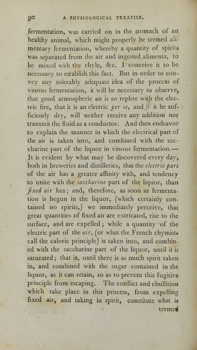 fermentation, was carried on in the stomach of an healthy animal, which might properly be termed ali- mentary fermentation, whereby a quantity of spirits was separated from the air and ingested aliments, to be mixed with the chyle, &c. I conceive it to be necessary to establish this fact. But in order to con- vey any tolerably adequate idea of the process of vinous fermentation, it will be necessary to observe, that good atmospheric air is so replete with the elec- tric fire, that it is an electric per se, and ji it be suf- ficiently dry, will neither receive any addition nor transmit the fluid as a conductor. And then endeavor to explain the manner in which the electrical part of the air is taken into, and combined with the sac- charine part of the liquor in vinous fermentation.— It is evident by what may be discovered every day, both in breweries and distilleries, that the electric part of the air has a greater affinity with, and tendency to unite with the saccharine part of the liquor, than Jixed air has; and, therefore, as soon as fermenta- tion is begun in the liquor, (which certainly con- tained no spirits,) we immediately perceive, that great quantities of fixed air are extricated, rise to the surface, and are expelled; while a quantity of the electric part of the air, (or what the French chymists call the caloric principle) is taken into, and combin- ed with the saccharine part of the liquor, until it is saturated; that is, until there is as much spirit taken in, and combined with the sugar contained in the liquor, as it can retain, so as to prevent this fugitive principle from escaping. The conflict and ebullition which take place in this process, from expelling fixed air, and taking in spirit, constitute what is termed