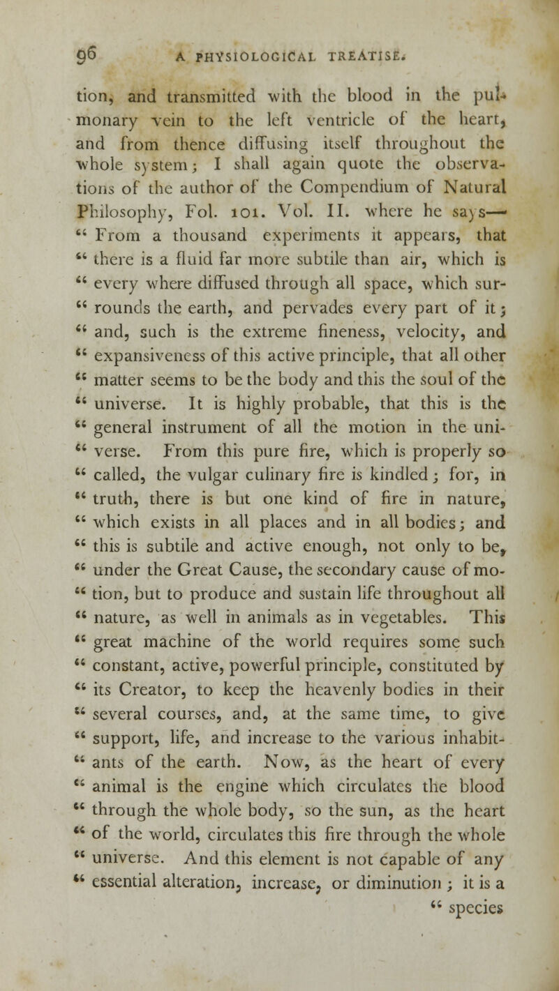 tion, and transmitted with the blood in the pul* monary vein to the left ventricle of the hearty and from thence diffusing itself throughout the whole system; I shall again quote the observa- tions of the author of the Compendium of Natural Philosophy, Fob 101. Vol. II. where he sa) s—  From a thousand experiments it appears, that  there is a fluid far more subtile than air, which is  every where diffused through all space, which sur-  rounds the earth, and pervades every part of it; 44 and, such is the extreme fineness, velocity, and 44 expansiveness of this active principle, that all other  matter seems to be the body and this the soul of the 44 universe. It is highly probable, that this is the 44 general instrument of all the motion in the uni- 44 verse. From this pure fire, which is properly so 44 called, the vulgar culinary fire is kindled; for, in 44 truth, there is but one kind of fire in nature, 44 which exists in all places and in all bodies; and  this is subtile and active enough, not only to be, 44 under the Great Cause, the secondary cause ofmo- 44 tion, but to produce and sustain life throughout all 44 nature, as well in animals as in vegetables. This 44 great machine of the world requires some such 44 constant, active, powerful principle, constituted by 44 its Creator, to keep the heavenly bodies in their 44 several courses, and, at the same time, to give  support, life, and increase to the various inhabit- 44 ants of the earth. Now, as the heart of every 44 animal is the engine which circulates the blood 44 through the whole body, so the sun, as the heart 44 of the world, circulates this fire through the whole  universe. And this element is not capable of any 44 essential alteration, increase, or diminution ; it is a 44 species