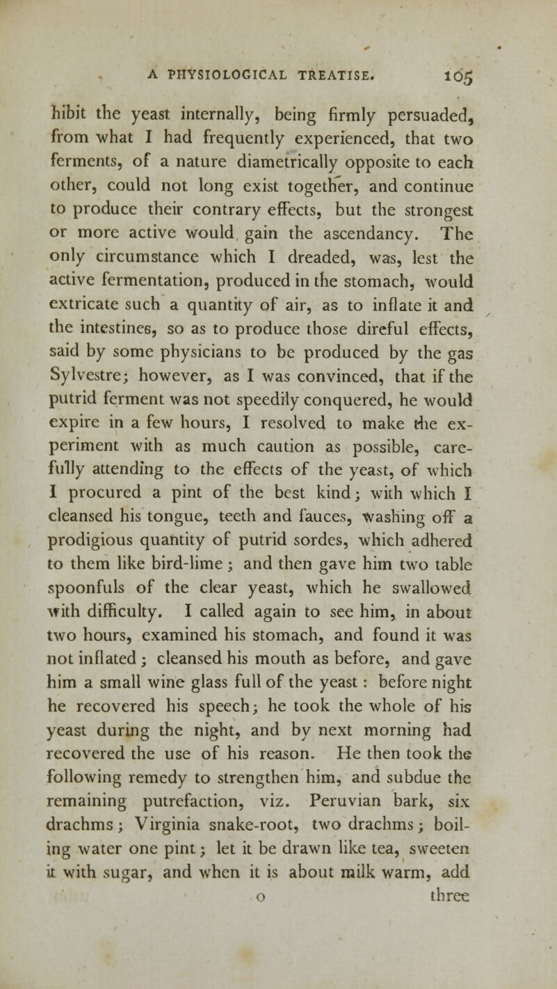 hibit the yeast internally, being firmly persuaded, from what I had frequently experienced, that two ferments, of a nature diametrically opposite to each other, could not long exist together, and continue to produce their contrary effects, but the strongest or more active would gain the ascendancy. The only circumstance which I dreaded, was, lest the active fermentation, produced in the stomach, would extricate such a quantity of air, as to inflate it and the intestines, so as to produce those direful effects, said by some physicians to be produced by the gas Sylvestre; however, as I was convinced, that if the putrid ferment was not speedily conquered, he would expire in a few hours, I resolved to make t4ie ex- periment with as much caution as possible, care- fully attending to the effects of the yeast, of which I procured a pint of the best kind; with which I cleansed his tongue, teeth and fauces, washing off a prodigious quantity of putrid sordes, which adhered to them like bird-lime; and then gave him two table spoonfuls of the clear yeast, which he swallowed with difficulty. I called again to see him, in about two hours, examined his stomach, and found it was not inflated ; cleansed his mouth as before, and gave him a small wine glass full of the yeast: before night he recovered his speech; he took the whole of his yeast during the night, and by next morning had recovered the use of his reason. He then took the following remedy to strengthen him, and subdue the remaining putrefaction, viz. Peruvian bark, six drachms; Virginia snake-root, two drachms; boil- ing water one pint; let it be drawn like tea, sweeten it with sugar, and when it is about milk warm, add o three