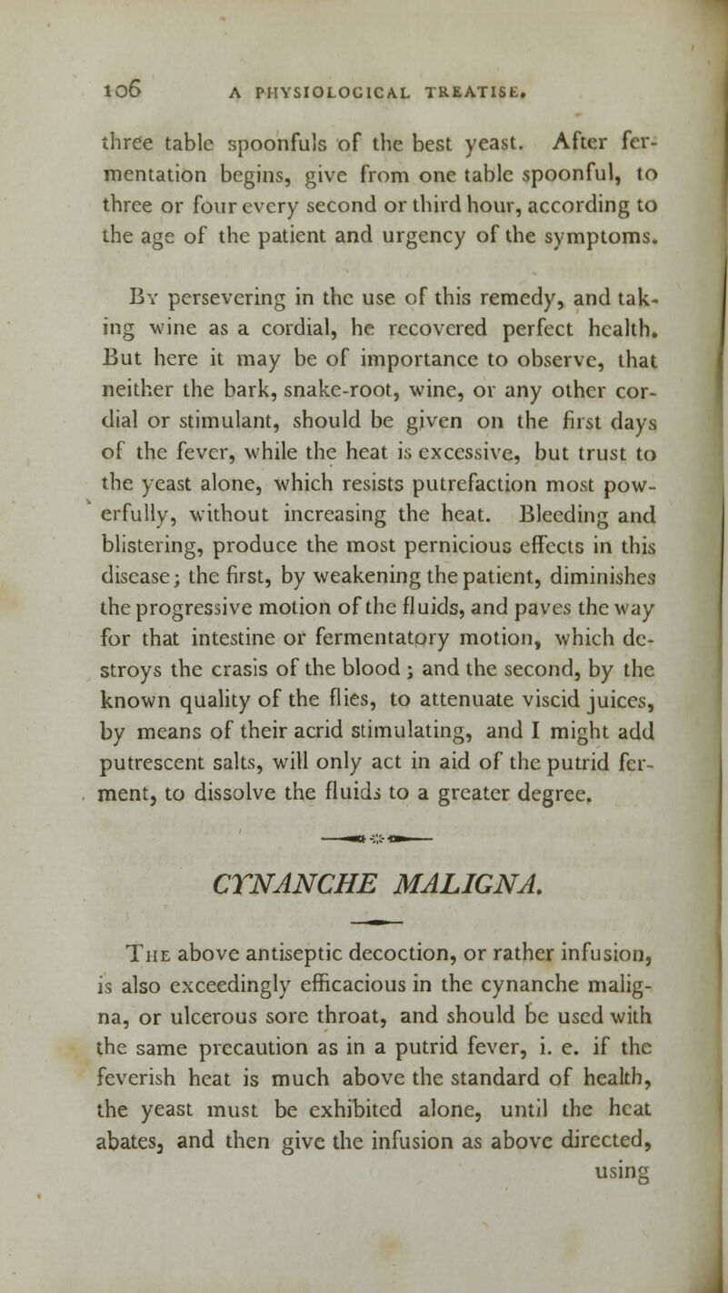 three table spoonfuls of the best yeast. After fer- mentation begins, give from one table spoonful, to three or four every second or third hour, according to the age of the patient and urgency of the symptoms. By persevering in the use of this remedy, and tak- ing wine as a cordial, he recovered perfect health. But here it may be of importance to observe, that neither the bark, snake-root, wine, or any other cor- dial or stimulant, should be given on the first days of the fever, while the heat is excessive, but trust to the yeast alone, which resists putrefaction most pow- erfully, without increasing the heat. Bleeding and blistering, produce the most pernicious effects in this disease; the first, by weakening the patient, diminishes the progressive motion of the fluids, and paves the way for that intestine or fermentatory motion, which de- stroys the crasis of the blood ; and the second, by the known quality of the flies, to attenuate viscid juices, by means of their acrid stimulating, and I might add putrescent salts, will only act in aid of the putrid fer- ment, to dissolve the fluidi to a greater degree. CTNANCHE MALIGNA. The above antiseptic decoction, or rather infusion, is also exceedingly efficacious in the cynanche malig- na, or ulcerous sore throat, and should be used with the same precaution as in a putrid fever, i. e. if the feverish heat is much above the standard of health, the yeast must be exhibited alone, until the heat abates3 and then give the infusion as above directed, using