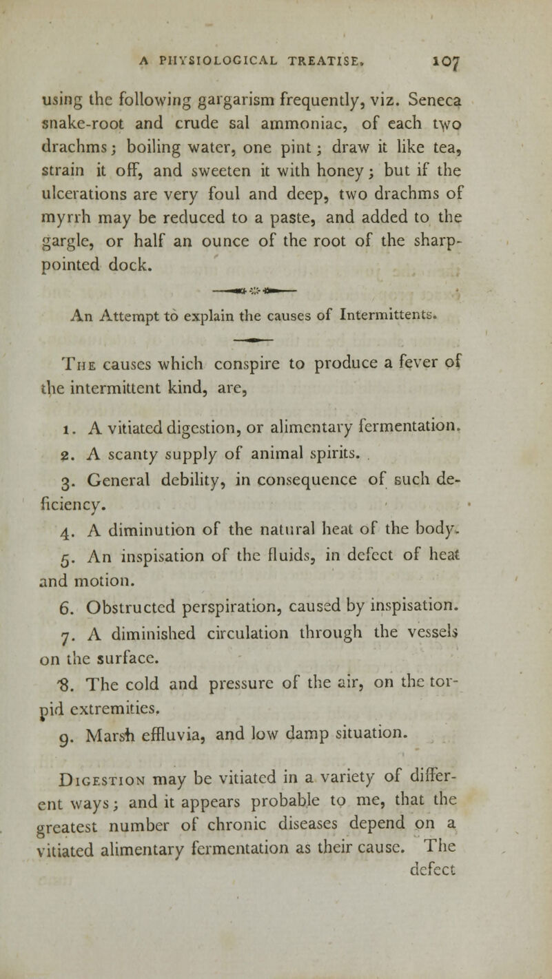 using the following gargarism frequently, viz. Seneca snake-root and crude sal ammoniac, of each two drachms; boiling water, one pint; draw it like tea, strain it off, and sweeten it with honey; but if the ulcerations are very foul and deep, two drachms of myrrh may be reduced to a paste, and added to the gargle, or half an ounce of the root of the sharp- pointed dock. An Attempt to explain the causes of Intermittents. The causes which conspire to produce a fever of the intermittent kind, arc, 1. A vitiated digestion, or alimentary fermentation. 2. A scanty supply of animal spirits. 3. General debility, in consequence of such de- ficiency. 4. A diminution of the natural heat of the body. 5. An inspisation of the fluids, in defect of heat and motion. 6. Obstructed perspiration, caused by inspisation. 7. A diminished circulation through the vessels on the surface. '8. The cold and pressure of the air, on the tor- pid extremities. 9. Marsh effluvia, and low damp situation. Digestion may be vitiated in a variety of differ- ent ways; and it appears probable to me, that the greatest number of chronic diseases depend on a vitiated alimentary fermentation as their cause. The defect