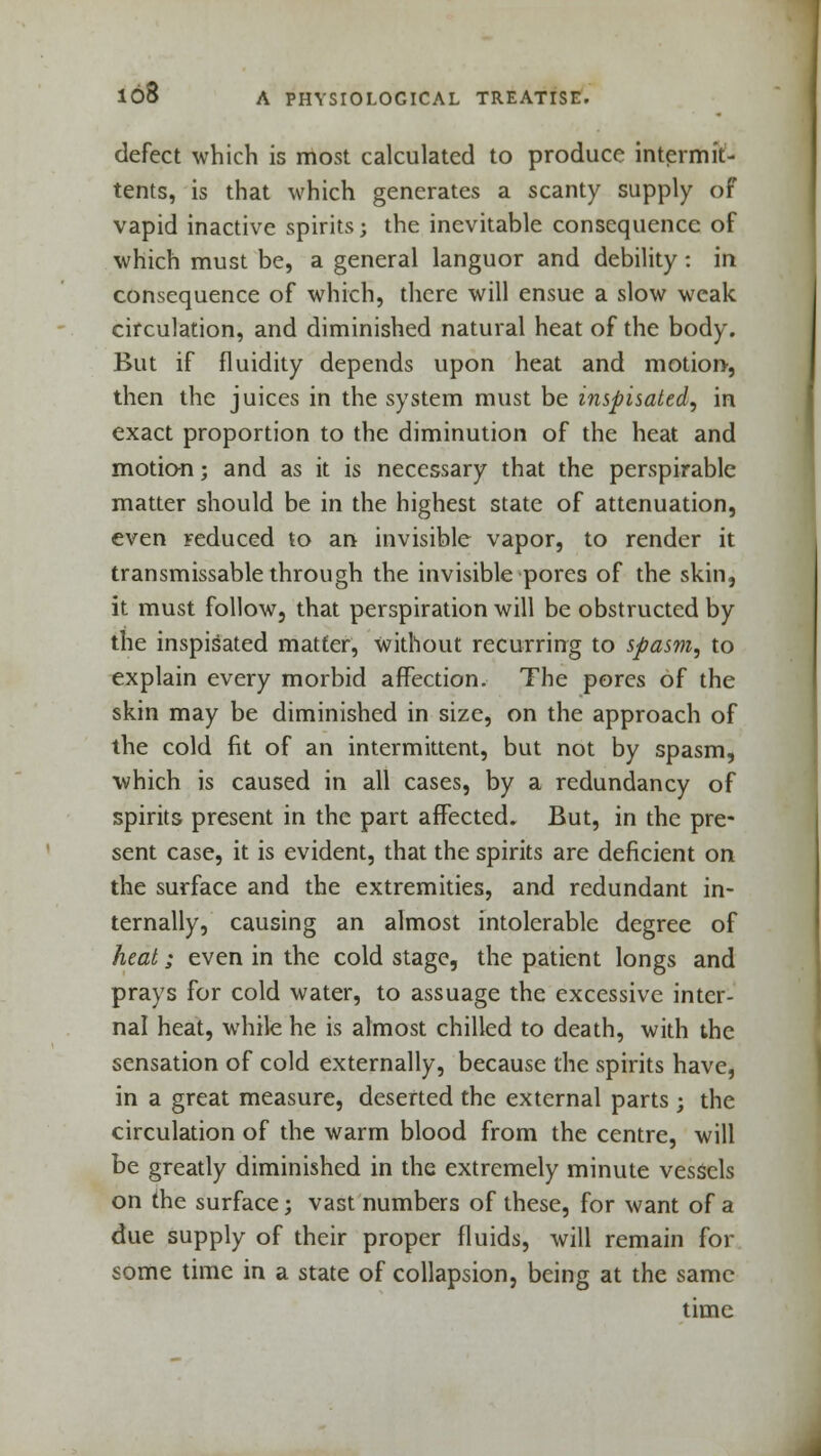 defect which is most calculated to produce in term it- tents, is that which generates a scanty supply of vapid inactive spirits; the inevitable consequence of which must be, a general languor and debility: in consequence of which, there will ensue a slow weak circulation, and diminished natural heat of the body. But if fluidity depends upon heat and motion, then the juices in the system must be inspisated, in exact proportion to the diminution of the heat and motion; and as it is necessary that the perspirable matter should be in the highest state of attenuation, even reduced to an invisible vapor, to render it transmissable through the invisible pores of the skin, it must follow, that perspiration will be obstructed by the inspisated matter, without recurring to spasm, to explain every morbid affection. The pores of the skin may be diminished in size, on the approach of the cold fit of an intermittent, but not by spasm, which is caused in all cases, by a redundancy of spirits present in the part affected. But, in the pre- sent case, it is evident, that the spirits are deficient on the surface and the extremities, and redundant in- ternally, causing an almost intolerable degree of heat; even in the cold stage, the patient longs and prays for cold water, to assuage the excessive inter- nal heat, while he is almost chilled to death, with the sensation of cold externally, because the spirits have, in a great measure, deserted the external parts ; the circulation of the warm blood from the centre, will be greatly diminished in the extremely minute vessels on the surface; vast numbers of these, for want of a due supply of their proper fluids, will remain for some time in a state of collapsion, being at the same time