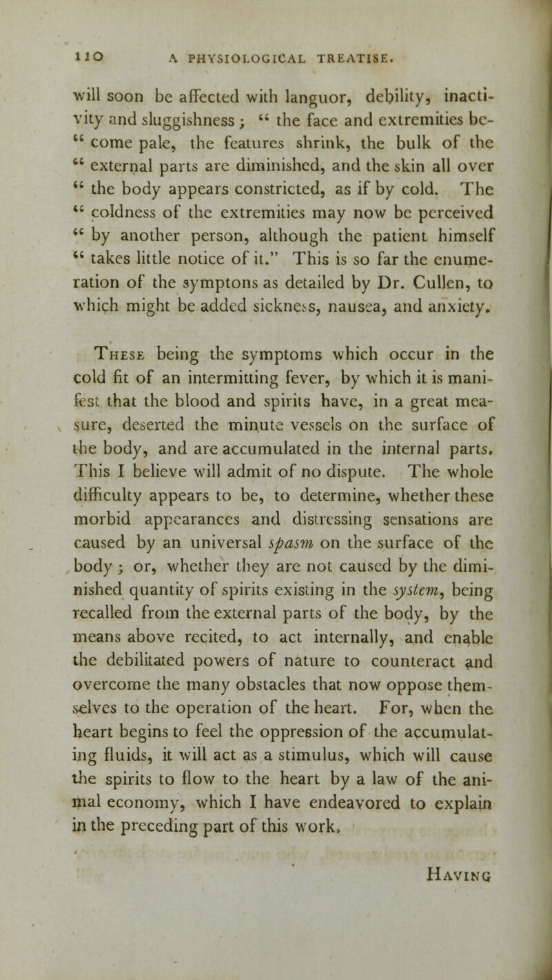 will soon be affected with languor, debility? inacti- vity and sluggishness ;  the face and extremities bc-  come pale, the features shrink, the bulk of the  external parts are diminished, and the skin all over  the body appears constricted, as if by cold. The *c coldness of the extremities may now be perceived  by another person, although the patient himself M takes little notice of it. This is so far the enume- ration of the symptons as detailed by Dr. Cullen, to which might be added sickness, nausea, and anxiety. These being the symptoms which occur in the cold fit of an intermitting fever, by which it is mani- fest that the blood and spirits have, in a great mea- sure, deserted the minute vessels on the surface of the body, and are accumulated in the internal parts. This I believe will admit of no dispute. The whole difficulty appears to be, to determine, whether these morbid appearances and distressing sensations are caused by an universal spasm on the surface of the body ; or, whether they are not caused by the dimi- nished quantity of spirits existing in the system, being recalled from the external parts of the body, by the means above recited, to act internally, and enable the debilitated powers of nature to counteract and overcome the many obstacles that now oppose them- selves to the operation of the heart. For, when the heart begins to feel the oppression of the accumulat- ing fluids, it will act as a stimulus, which will cause the spirits to flow to the heart by a law of the ani- mal economy, which I have endeavored to explain in the preceding part of this work, Having