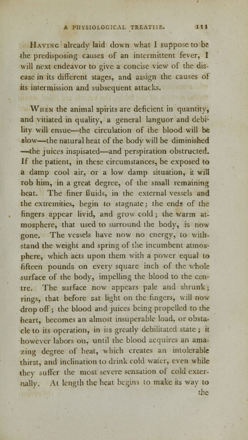 Having already laid down what I suppose to be the predisposing causes of an intermittent fever, I will next endeavor to give a concise view of the dis- ease in its different stages, and assign the causes of its intermission and subsequent attacks. When the animal spirits are deficient in quantity, and vitiated in quality, a general languor and debi- lity will ensue—the circulation of the blood will be slow—the natural heat of the body will be diminished —the juices inspisated—and perspiration obstructed. If the patient, in these circumstances, be exposed to a damp cool air, or a low damp situation, it will rob him, in a great degree, of the small remaining heat. The finer fluids, in the external vessels and the extremities, begin to stagnate; the ends of the fingers appear livid, and grow cold; the warm at- mosphere, that used to surround the body, is now gone. The vessels have now no energy, to with- stand the weight and spring of the incumbent atmos- phere, which acts upon them with a power equal to fifteen pounds on every square inch of the whole surface of the body, impelling the blood to the cen- tre. The surface now appears pale and shrunk; rings, that before sat light on the fingers, will now drop off; the blood and juices being propelled to the heart, becomes an almost insuperable load, or obsta- cle to its operation, in its greatly debilitated state; it however labors on, until the blood acquires an ama- zing degree of heat, which creates an intolerable thirst, and inclination to drink cold water, even while the)' suffer the most severe sensation of cold exter- nally. At length the heat begins to make its way to the