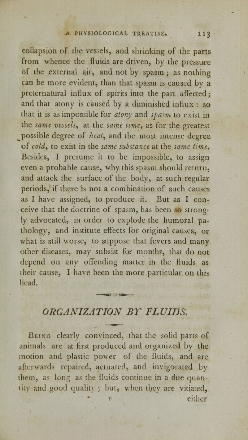 collapsion of the vessels, and shrinking of the parts from whence the fluids are driven, by the pressure of the external air, and not by spasm ; as nothing can be more evident, than that spasm is caused by a preternatural influx of spirits into the part affected; and that atony is caused by a diminished influx : so that it is as impossible for atony and spasm to exist in the same vessels, at the same time, as for the greatest ^possible degree of heat, and the most intense degree of cold, to exist in the same substance at the same time. Besides, I presume it to be impossible, to assign even a probable cause, why this spasm should return, and attack the surface of the body, at such regular periods,' if there is not a combination of such causes as I have assigned, to produce it. But as I con- ceive that the doctrine of spasm, has been so strong- ly advocated, in order to explode the humoral pa- thology, and institute effects for original causes, or what is still worse, to suppose that fevers and many other diseases, may subsist for months, that do not depend on any offending matter in the fluids as their cause, I have been the more particular on this head. ORGANIZATION BT FLUIDS. Being clearly convinced, that the solid parts of animals are at first produced and organized by the motion and plastic power of the fluids, and are afterwards repaired, actuated, and invigorated by them, as long as the fluids continue in a due quan- tity and good quality ; but, when they are vitiated, x> cither