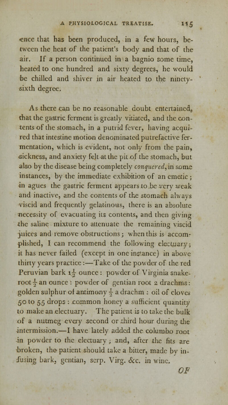 <ence that has been produced, in a few hours, be- tween the heat of the patient's body and that of the air. If a person continued in a bagnio some time, heated to one hundred and sixty degrees, he would be chilled and shiver in air heated to the ninety- sixth degree. As there can be no reasonable doubt entertained^ that the gastric ferment is greatly vitiated, and the con- tents of the stomach, in a putrid fever, having acqui- red that intestine motion denominated putrefactive fer- mentation, which is evident, not only from the pain, sickness, and anxiety felt at the pit of the stomach, but also by the disease being completely conquercd,\n some instances, by the immediate exhibition of an emetic ; in agues the gastric ferment appears to,be .very weak and inactive, and the contents of the stomach always viscid and frequently gelatinous, there is an absolute necessity of evacuating its contents, and then giving the saline mixture to attenuate the remaining viscid juices and remove obstructions; when this is accom- plished, I can recommend the following electuary; it has never failed (except in one instance) in above thirty years practice :—Take of the powder of the red Peruvian bark i-j ounce : powder of Virginia snake- root-j an ounce : powder of gentian root 2 drachms: golden sulphur of antimony \ a drachm : oil of cloves 50 to 55 drops : .common honey a sufficient quantity to make an electuary. The patient is to take the bulk of a nutmeg every second or .third hour during die intermission.—I have lately added the columbo root -in powder to the electuary ; and, after die fits are ^broken, the patient should take a bitter, made bv in- fusing bark, gentian, scrp. Virg. &c. in wine. OF