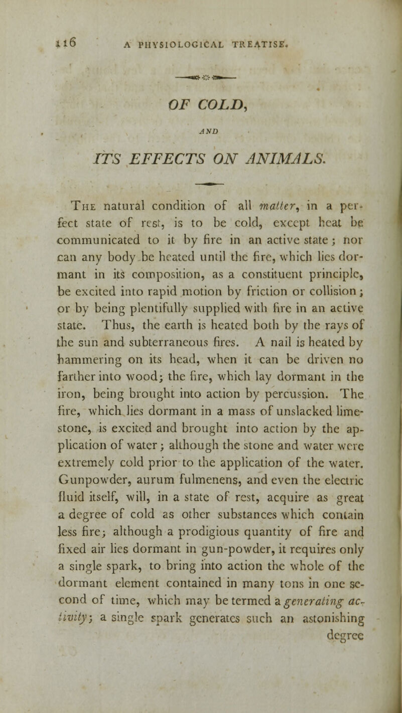 OF COLD, ITS EFFECTS ON ANIMALS. The natural condition of all matter, in a per- fect state of rest, is to be cold, except heat be communicated to it by fire in an active state; nor can any body be heated until the fire, which lies dor- mant in its composition, as a constituent principle, be excited into rapid motion by friction or collision; or by being plentifully supplied with fire in an active state. Thus, the earth is heated both by the rays of the sun and subterraneous fires. A nail is heated by hammering on its head, when it can be driven no farther into wood; the fire, which lay dormant in the iron, being brought into action by percussion. The fire, which lies dormant in a mass of unslacked lime- stone, is excited and brought into action by the ap- plication of water; although the stone and water were extremely cold prior to the application of the water. Gunpowder, aurum fulmenens, and even the electric fluid itself, will, in a state of rest, acquire as great a degree of cold as other substances which contain less fire; although a prodigious quantity of fire and fixed air lies dormant in gun-powder, it requires only a single spark, to bring into action the whole of the dormant element contained in many tons in one se- cond of time, which may be termed a generating ac~ 'ivity; a single spark generates such an astonishing degree