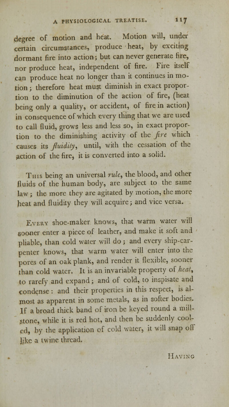 degree of motion and heat. Motion will, under certain circumstances, produce heat, by exciting dormant fire into action; but can never generate fire, nor produce heat, independent of fire. Fire itself can produce heat no longer than it continues in mo- tion ; therefore heat must diminish in exact propor- tion to the diminution of the action of fire, (heat being only a quality, or accident, of fire in action) in consequence of which every thing that we are used to call fluid, grows less and less so, in exact propor- tion to the diminishing activity of the fre which causes its fluidity, until, with the cessation of the action of the fire, it is converted into a solid. This being an universal rule, the blood, and other fluids of the human body, are subject to the same law ; the more they are agitated by motion, the more heat and fluidity they will acquire; and vice versa. Every shoe-maker knows, that warm water will sooner enter a piece of leather, and make it soft and pliable, than cold water will do j and every ship-car- penter knows, that warm water will enter into the pores of an oak plank, and render it flexible, sooner than cold water. It is an invariable property of heat, to rarefy and expand; and of cold, to inspisate and condense : and their properties in this respect, is al- most as apparent in some metals, as in softer bodies. If abroad thick band of iron be keyed round a mill- stone, while it is red hot, and then be suddenly cool- ed, by the application of cold water, it will snap off like a twine thread. Having