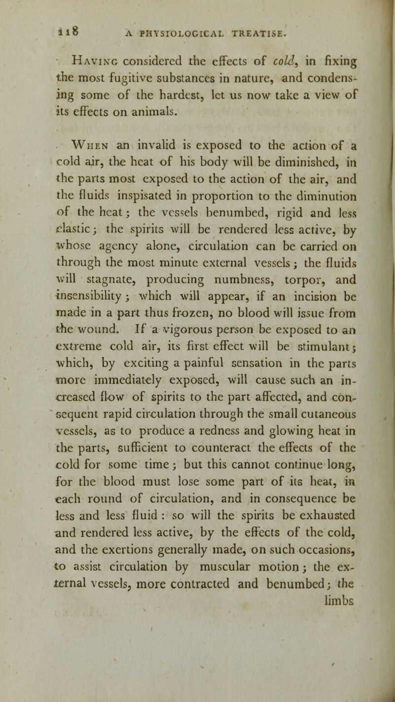 Having considered the effects of cold, in fixing the most fugitive substances in nature, and condens- ing some of the hardest, let us now take a view of its effects on animals. When an invalid is exposed to the action of a cold air, the heat of his body will be diminished, in the parts most exposed to the action of the air, and the fluids inspisated in proportion to the diminution of the heat; the vessels benumbed, rigid and less elastic; the spirits will be rendered less active, by whose agency alone, circulation can be carried on through the most minute external vessels; the fluids will stagnate, producing numbness, torpor, and insensibility ; which will appear, if an incision be made in a part thus frozen, no blood will issue from the wound. If a vigorous person be exposed to an extreme cold air, its first effect will be stimulant 5 which, by exciting a painful sensation in the parts more immediately exposed, will cause such an in- creased flow of spirits to the part affected, and con- sequent rapid circulation through the small cutaneous vessels, as to produce a redness and glowing heat in the parts, sufficient to counteract the effects of the cold for some time; but this cannot continue long, for the blood must lose some part of its heat, in each round of circulation, and in consequence be less and less fluid : so will the spirits be exhausted and rendered less active, by the effects of the cold, and the exertions generally made, on such occasions, to assist circulation by muscular motion; the ex- ternal vessels, more contracted and benumbed; the limbs