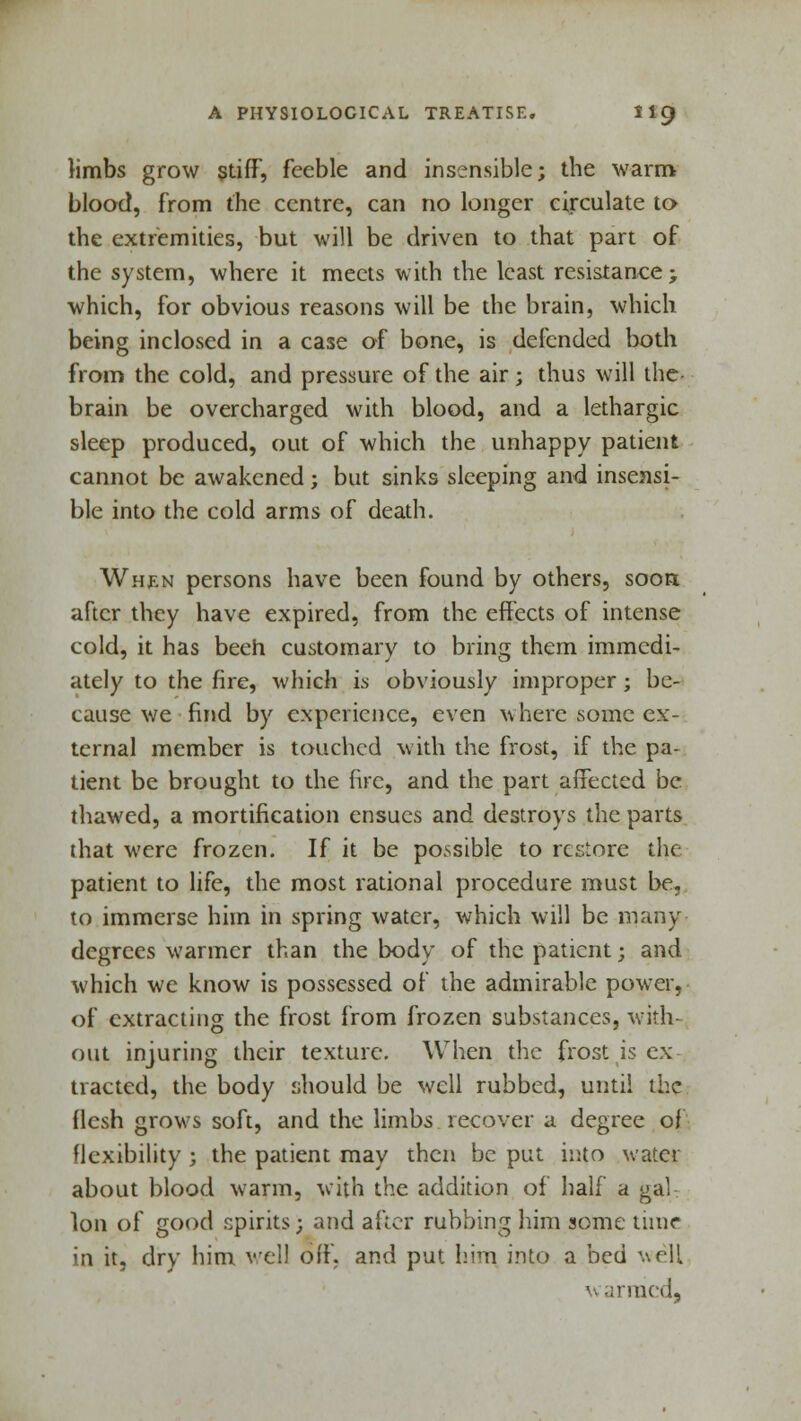 limbs grow stiff, feeble and insensible; the warm blood, from the centre, can no longer circulate to the extremities, but will be driven to that part of the system, where it meets with the least resistance; which, for obvious reasons will be the brain, which being inclosed in a case of bone, is defended both from the cold, and pressure of the air; thus will the- brain be overcharged with blood, and a lethargic sleep produced, out of which the unhappy patient cannot be awakened; but sinks sleeping and insensi- ble into the cold arms of death. When persons have been found by others, soon, after they have expired, from the effects of intense cold, it has been customary to bring them immedi- ately to the fire, which is obviously improper; be- cause we find by experience, even where some ex- ternal member is touched with the frost, if the pa- tient be brought to the fire, and the part affected be thawed, a mortification ensues and destroys the parts that were frozen. If it be possible to restore the patient to life, the most rational procedure must be, to immerse him in spring water, which will be many degrees warmer than the body of the patient; and which we know is possessed of the admirable power, of extracting the frost from frozen substances, with- out injuring their texture. When the frost is ex tracted, the body should be well rubbed, until the flesh grows soft, and the limbs recover a degree of flexibility ; the patient may then be put into water about blood warm, with the addition of half a gal Ion of good spirits; and after rubbing him some time in it, dry him veil off. and put him into a bed well ■■ Mined,