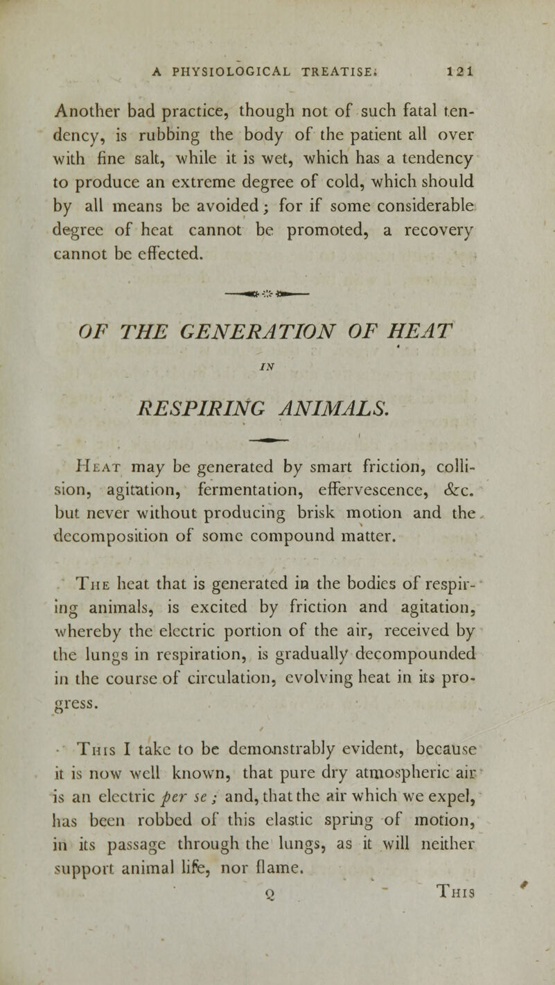 Another bad practice, though not of such fatal ten- dency, is rubbing the body of the patient all over with fine salt, while it is wet, which has a tendency to produce an extreme degree of cold, which should by all means be avoided; for if some considerable degree of heat cannot be promoted, a recovery cannot be effected. OF THE GENERATION OF HEAT RESPIRING ANIMALS. Heat may be generated by smart friction, colli- sion, agitation, fermentation, effervescence, &c. but never without producing brisk motion and the decomposition of some compound matter. The heat that is generated in the bodies of respir- ing animals, is excited by friction and agitation, whereby the electric portion of the air, received by the lungs in respiration, is gradually decompounded in the course of circulation, evolving heat in its pro- gress. This I take to be demonstrably evident, because it is now well known, that pure dry atmospheric air is an electric per se ; and, that the air which we expel, has been robbed of this elastic spring of motion, in its passage through the lungs, as it will neither support animal life, nor flame. q This