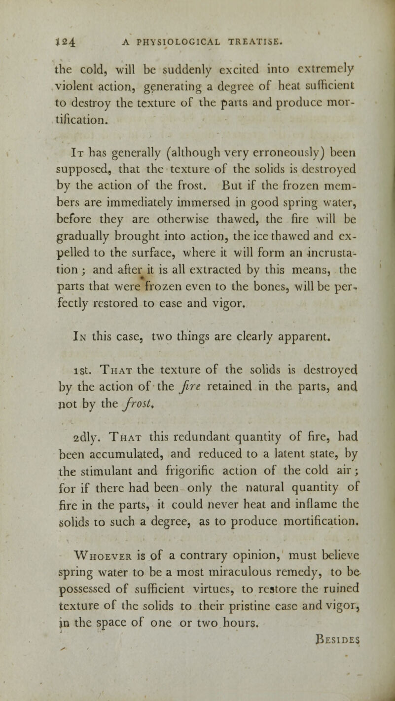 the cold, will be suddenly excited into extremely violent action, generating a degree of heat sufficient to destroy the texture of the parts and produce mor- tification. It has generally (although very erroneously) been supposed, that the texture of the solids is destroyed by the action of the frost. But if the frozen mem- bers are immediately immersed in good spring water, before they are otherwise thawed, the fire will be gradually brought into action, the ice thawed and ex- pelled to the surface, where it will form an incrusta- tion ; and after it is all extracted by this means, the parts that were frozen even to the bones, will be per- fectly restored to ease and vigor. In this case, two things are clearly apparent. ist. That the texture of the solids is destroyed by the action of the Jire retained in the parts, and not by the frost, 2dly. That this redundant quantity of fire, had been accumulated, and reduced to a latent state, by the stimulant and frigorific action of the cold air; for if there had been only the natural quantity of fire in the parts, it could never heat and inflame the solids to such a degree, as to produce mortification. Whoever is of a contrary opinion, must believe spring water to be a most miraculous remedy, to be possessed of sufficient virtues, to restore the ruined texture of the solids to their pristine ease and vigor, jn the space of one or two hours. Besides