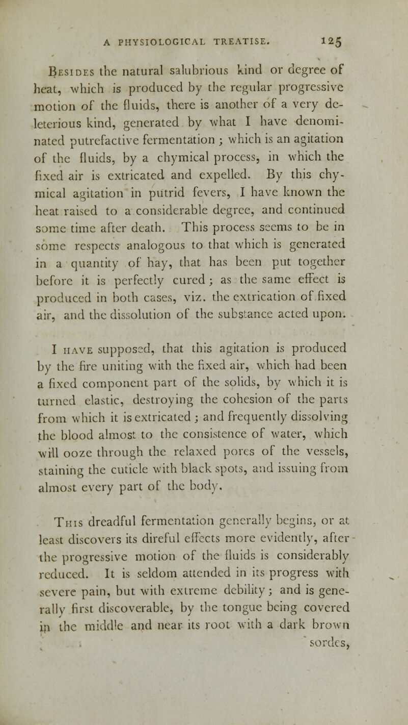 Besides the natural salubrious kind or degree of heat, which is produced by the regular progressive motion of the fluids, there is another of a very de- leterious kind, generated by what I have denomi- nated putrefactive fermentation ; which is an agitation of the fluids, by a chymical process, in which the fixed air is extricated and expelled. By this chy- mical agitation in putrid fevers, I have known the heat raised to a considerable degree, and continued some time after death. This process seems to be in some respects analogous to that which is generated in a quantity of hay, that has been put together before it is perfectly cured ; as the same effect is produced in both cases, viz. the extrication of fixed air, and the dissolution of the substance acted upon. I have supposed, that this agitation is produced by the fire uniting with the fixed air, which had been a fixed component part of the solids, by which it is turned clastic, destroying the cohesion of the parts from which it is extricated ; and frequently dissolving the blood almost to the consistence of water, which will ooze through the relaxed pores of the vessels, staining the cuticle with black spots, and issuing from almost every part of the body. This dreadful fermentation generally begins, or at least discovers its direful effects more evidently, after the progressive motion of the fluids is considerably reduced. It is seldom attended in its progress with severe pain, but with extreme debility; and is gene- rally first discoverable, by the tongue being covered in the middle and near its root with a dark brown sordes,