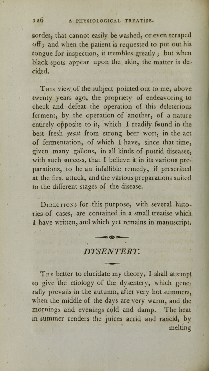 sordes, that cannot easily be washed, or even scraped off; and when the patient is requested to put out his tongue for inspection, it trembles greatly; but when black spots appear upon the skin, the matter is de cided. This view, of the subject pointed out to me, above twenty years ago, the propriety of endeavoring to check and defeat the operation of this deleterious ferment, by the operation of another, of a nature entirely opposite to it, which I readily found in the best fresh yeast from strong beer wort, in the act of fermentation, of which I have, since that time, given many gallons, in all kinds of putrid diseases, with such success, that I believe it in its various pre- parations, to be an infallible remedy, if prescribed at the first attack, and the various preparations suited to the different stages of the disease. Directions for this purpose, with several histo- ries of cases, are contained in a small treatise which I have written, and which yet remains in manuscript. DYSENTERY. The better to elucidate my theory, I shall attempt to give the etiology of the dysentery, which gene- rally prevails in the autumn, after very hot summers, when the middle of the days are very warm, and the mornings and evenings cold and damp. The heat in summer renders the juices acrid and rancid, by melting