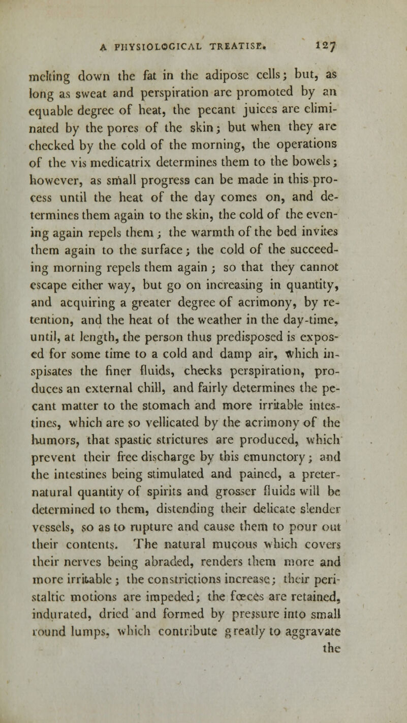 melting down the fat in the adipose cells; but, as long as sweat and perspiration are promoted by an equable degree of heat, the pecant juices are elimi- nated by the pores of the skin; but when they are checked by the cold of the morning, the operations of the vis medicatrix determines them to the bowels; however, as small progress can be made in this pro- cess until the heat of the day comes on, and de- termines them again to the skin, the cold of the even- ing again repels them ; the warmth of the bed invites them again to the surface; the cold of the succeed- ing morning repels them again ; so that they cannot escape either way, but go on increasing in quantity, and acquiring a greater degree of acrimony, by re- tention, and the heat of the weather in the day-time, until, at length, the person thus predisposed is expos- ed for some time to a cold and damp air, which in- spisates the finer fluids, checks perspiration, pro- duces an external chill, and fairly determines the pe- cant matter to the stomach and more irritable intes- tines, which are so vellicated by the acrimony of the humors, that spastic strictures are produced, which prevent their free discharge by this emunctory; and the intestines being stimulated and pained, a preter- natural quantity of spirits and grosser fluids will be determined to them, distending their delicate slender vessels, so as to rupture and cause them to pour out their contents. The natural mucous which covers their nerves being abraded, renders them more and more irritable ; the constrictions increase; their peri- staltic motions are impeded; the fceces are retained, indurated, dried and formed by pressure into small round lumps, which contribute g reatly to aggravate the