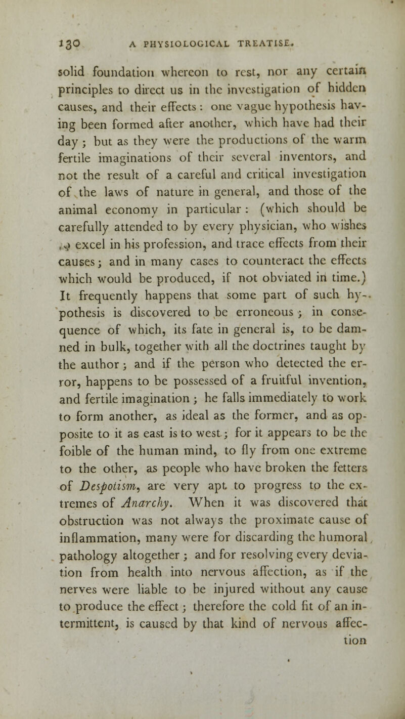 solid foundation whereon to rest, nor any certain principles to direct us in the investigation of hidden causes, and their effects : one vague hypothesis hav- ing been formed after another, which have had their day ; but as they were the productions of the warm fertile imaginations of their several inventors, and not the result of a careful and critical investigation of the laws of nature in general, and those of the animal economy in particular : (which should be carefully attended to by every physician, who wishes ,.) excel in his profession, and trace effects from their causes; and in many cases to counteract the effects which would be produced, if not obviated in time.) It frequently happens that some part of such hy-. pothesis is discovered to be erroneous ; in conse- quence of which, its fate in general is, to be dam- ned in bulk, together with all the doctrines taught by the author; and if the person who detected the er- ror, happens to be possessed of a fruitful invention, and fertile imagination ; he falls immediately to work to form another, as ideal as the former, and as op- posite to it as east is to west; for it appears to be the foible of the human mind, to fly from one extreme to the other, as people who have broken the fetters of Despotism, are very apt to progress to the ex- tremes of Anarchy. When it was discovered that obstruction was not always the proximate cause of inflammation, many were for discarding the humoral. pathology altogether ; and for resolving every devia- tion from health into nervous affection, as if the nerves were liable to be injured without any cause to produce the effect; therefore the cold fit of an in- termittent, is caused by that kind of nervous affec- tion