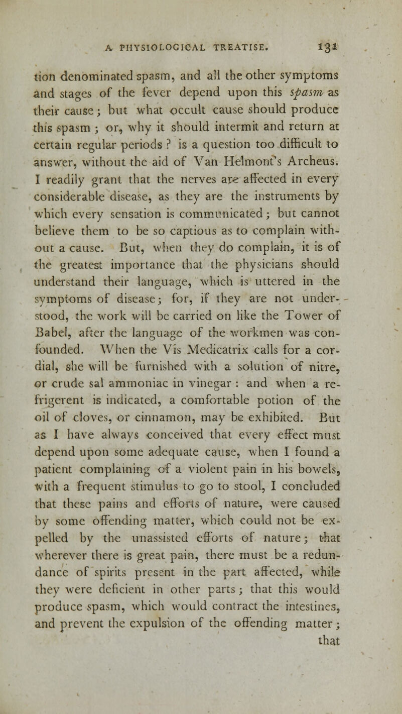 tion denominated spasm, and all the other symptoms and stages of the fever depend upon this spasm as their cause; but what occult cause should produce this spasm ; or, why it should intermit and return at certain regular periods ? is a question too difficult to answer, without the aid of Van Helmont's Archeus. I readily grant that the nerves are affected in every considerable disease, as they are the instruments by which every sensation is communicated; but cannot believe them to be so captious as to complain with- out a cause. But, when they do complain, it is of the greatest importance that the physicians should understand their language, which is uttered in the symptoms of disease; for, if they are not under- stood, the work will be carried on like the Tower of Babel, after the language of the workmen was con- founded. When the Vis Medicatrix calls for a cor- dial, she will be furnished with a solution of nitre, or crude sal ammoniac in vinegar : and when a re- frigerent is indicated, a comfortable potion of the oil of cloves, or cinnamon, may be exhibited. But as I have always conceived that every effect must depend upon some adequate cause, when I found a patient complaining of a violent pain in his bowels9 with a frequent stimulus to go to stool, I concluded that these pains and efforts of nature, were caused by some offending matter, which could not be ex- pelled by the unassisted efforts of nature; that wherever there is great pain, there must be a redun- dance of spirits present in the part affected, while they were deficient in other parts; that this would produce spasm, which would contract the intestines, and prevent the expulsion of the offending matter; that