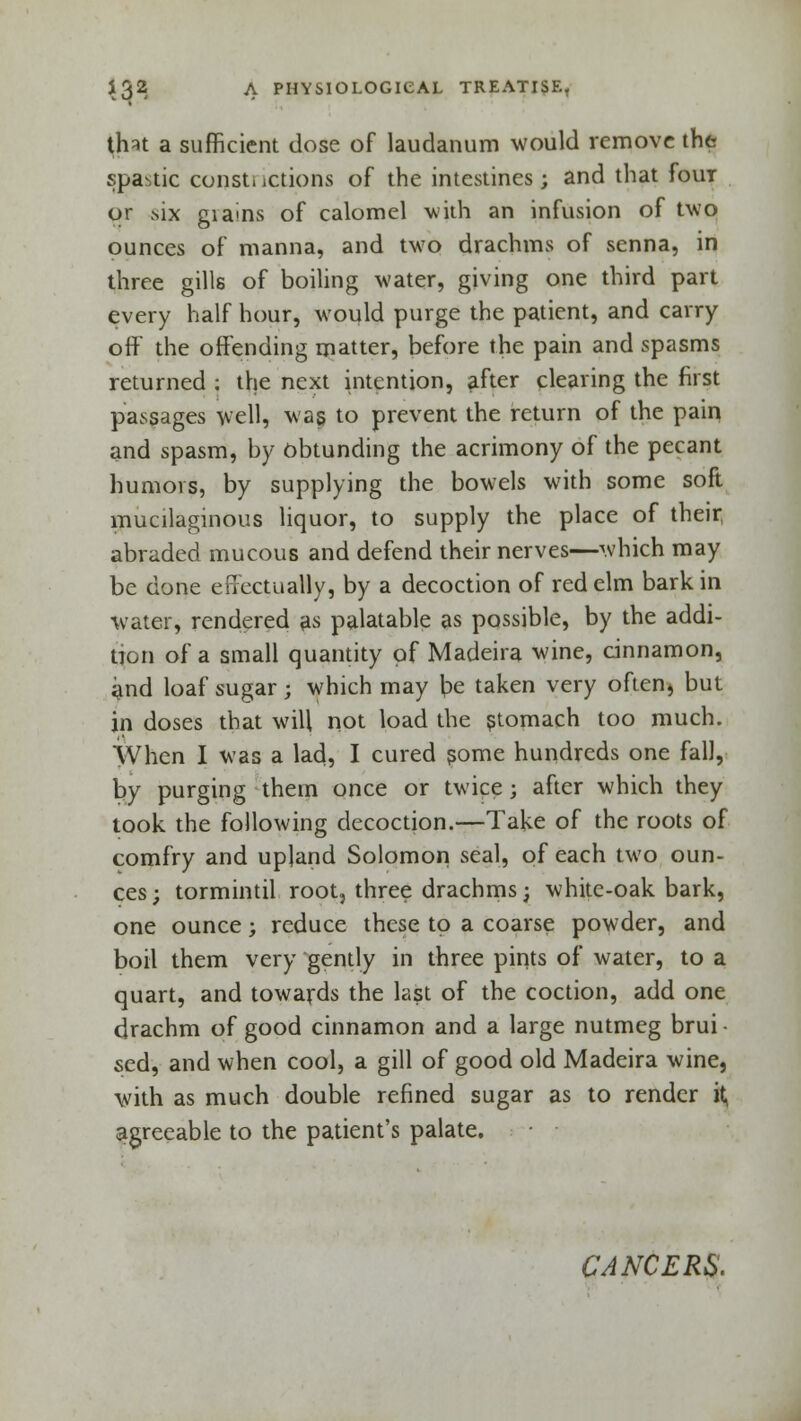 that a sufficient dose of laudanum would remove the spastic constrictions of the intestines; and that four or six gia>ns of calomel with an infusion of two ounces of manna, and two drachms of senna, in three gills of boiling water, giving one third part every half hour, would purge the patient, and carry off the offending matter, before the pain and spasms returned ; the next intention, after clearing the first passages well, was to prevent the return of the pain and spasm, by obtunding the acrimony of the pecant humors, by supplying the bowels with some soft mucilaginous liquor, to supply the place of their, abraded mucous and defend their nerves—which may be done effectually, by a decoction of red elm bark in water, rendered as palatable as possible, by the addi- tion of a small quantity of Madeira wine, cinnamon, and loaf sugar; which may be taken very often, but in doses that will not load the stomach too much. When I was a lad, I cured some hundreds one fall, by purging them once or twice; after which they took the following decoction.—Take of the roots of comfry and upland Solomon seal, of each two oun- ces ; tormintil root, three drachms; white-oak bark, one ounce; reduce these to a coarse powder, and boil them very gently in three pints of water, to a quart, and towards the last of the coction, add one drachm of good cinnamon and a large nutmeg brui - sed, and when cool, a gill of good old Madeira wine, with as much double refined sugar as to render it> agreeable to the patient's palate. CANCERS.