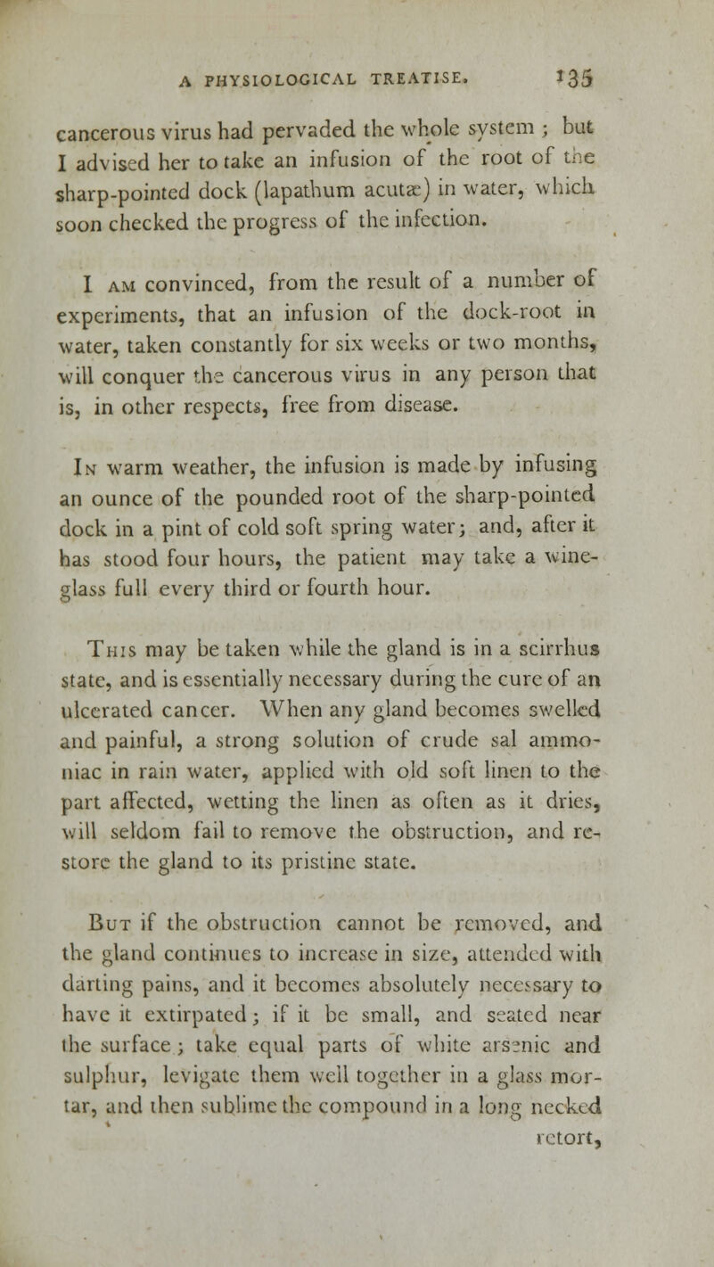 cancerous virus had pervaded the whole system ; but I advised her to take an infusion of the root of t.'ie sharp-pointed dock (lapathum acuta;) in water, which soon checked the progress of the infection. I am convinced, from the result of a number of experiments, that an infusion of the dock-root in water, taken constantly for six weeks or two months, will conquer the cancerous virus in any person that is, in other respects, free from disease. In warm weather, the infusion is made by infusing an ounce of the pounded root of the sharp-pointed dock in a pint of cold soft spring water; and, after it has stood four hours, the patient may take a wine- glass full every third or fourth hour. This may be taken while the gland is in a scirrhus state, and is essentially necessary during the cure of an ulcerated cancer. When any gland becomes swelled and painful, a strong solution of crude sal ammo- niac in rain water, applied with old soft linen to the part affected, wetting the linen as often as it dries, will seldom fail to remove the obstruction, and re- store the gland to its pristine state. But if the obstruction cannot be removed, and the gland continues to increase in size, attended with darting pains, and it becomes absolutely necessary to have it extirpated; if it be small, and seated near the surface ; take equal parts of white arssnic and sulphur, levigate them well together in a glass mor- tar, and then sublime the compound in a long necked retort,