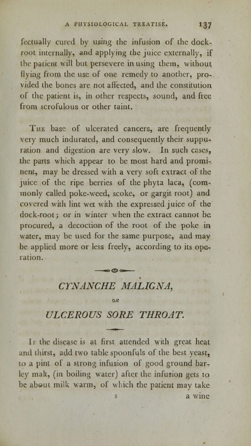 fectually cured by using the infusion of the dock- root internally, and applying the juice externally, if the patient will but persevere in using them, without flying from the use of one remedy to another, pro- vided the bones are not affected, and the constitution of the patient is, in other respects, sound, and free from scrofulous or other taint. The base of ulcerated cancers, are frequently very much indurated, and consequently their suppu- ration and digestion are very slow. In such cases, the parts which appear to be most hard and promi- nent, may be dressed with a very soft extract of the juice of the ripe berries of the phyta laca, (com- monly called poke-weed, scoke, or gargit root) and covered with lint wet with the expressed juice of the dock-root; or in winter when the extract cannot be procured, a decoction of the root of the poke in water, may be used for the same purpose, and may be applied more or less freely, according to its ope- ration. CTNANCHE MALIGNA, OR ULCEROUS SORE THROAT. 11 the disease is at first attended with great heat and thirst, add two table spoonfuls of the best yeast, to a pint of a strong infusion of good ground bar- ley malt, (in boiling water) after the infusion gets to be about milk warm, of which the patient may take s a wine