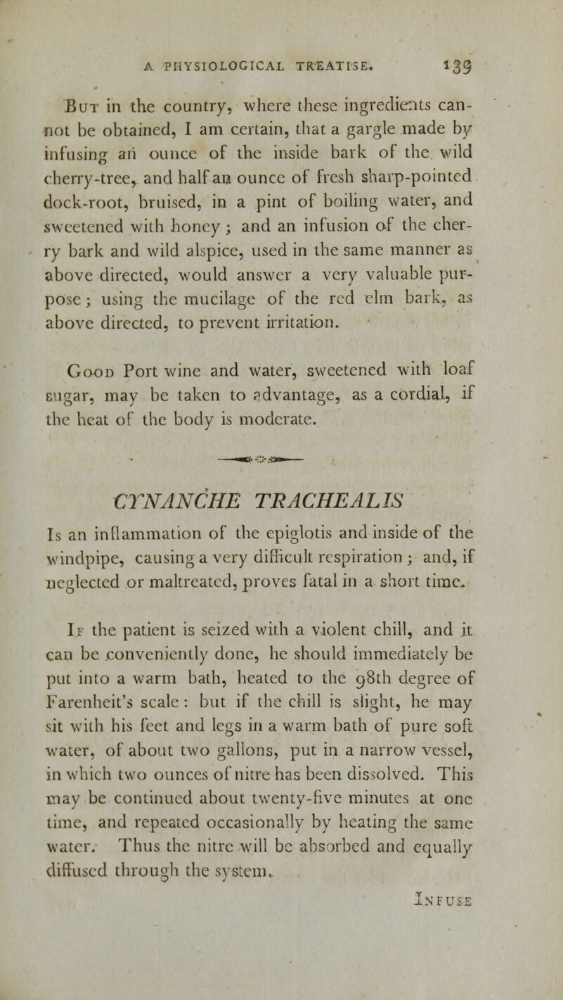 But in the country, where these ingredients can- not be obtained, I am certain, that a gargle made by- infusing an ounce of the inside bark of the wild cherry-treer and half an ounce of fresh sharp-pointed dock-root, bruised, in a pint of boiling water, and sweetened with honey j and an infusion of the cher- ry bark and wild alspice, used in the same manner as above directed, would answer a very valuable pur- pose ; using the mucilage of the red elm bark, as above directed, to prevent irritation. Good Port wine and water, sweetened with loaf sugar, may be taken to advantage, as a cordial, if the heat of the body is moderate. CTNANCHE TRACHEALIS Is an inflammation of the epiglotis and inside of the windpipe, causing a very difficult respiration ; and, if neglected or maltreated, proves fatal in a short time. If the patient is seized with a violent chill, and it can be conveniently done, he should immediately be put into a warm bath, heated to the g8th degree of Farenheit's scale: but if the chill is slight, he may sit with his feet and legs in a warm bath of pure soft water, of about two gallons, put in a narrow vessel, in which two ounces of nitre has been dissolved. This may be continued about twenty-five minutes at one time, and repeated occasionally by heating the same water. Thus the nitre will be absorbed and equally diffused through the system. Infuse