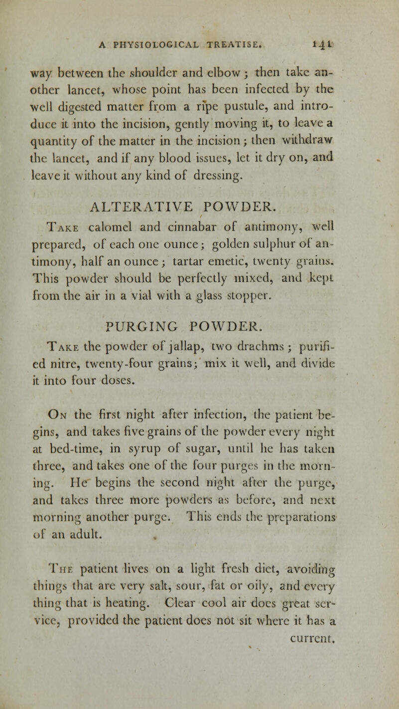 way between the shoulder and elbow ; then take an- other lancet, whose point has been infected by the well digested matter from a ripe pustule, and intro- duce it into the incision, gently moving it, to leave a quantity of the matter in the incision ; then withdraw the lancet, and if any blood issues, let it dry on, and leave it without any kind of dressing. ALTERATIVE POWDER. Take calomel and cinnabar of antimony, well prepared, of each one ounce; golden sulphur of an- timony, half an ounce ; tartar emetic, twenty grains. This powder should be perfectly mixed, and kept from the air in a vial with a glass stopper. PURGING POWDER. Take the powder of jallap, two drachms ; purifi- ed nitre, twenty-four grains; mix it well, and divide it into four doses. On the first night after infection, the patient be- gins, and takes five grains of the powder every night at bed-time, in syrup of sugar, until he has taken three, and takes one of the four purges in the morn- ing. He begins the second night after the purge, and takes three more powders as before, and next morning another purge. This ends the preparations of an adult. The patient lives on a light fresh diet, avoiding things that are very salt, sour, fat or oily, and every thing that is heating. Clear cool air docs great ser- vice, provided the patient does not sit where it has a current.