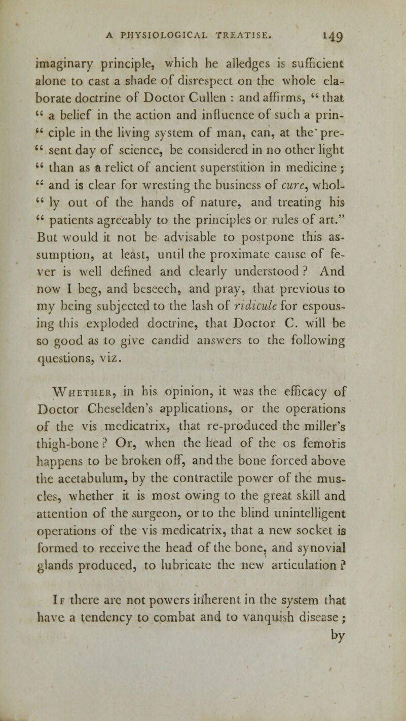 imaginary principle, which he alledges is sufficient alone to cast a shade of disrespect on the whole ela- borate doctrine of Doctor Cullen : and affirms,  that  a belief in the action and influence of such a prin-  ciple in the living system of man, can, at the'pre-  sent day of science, be considered in no other light  than as a relict of ancient superstition in medicine ;  and is clear for wresting the business of cure, whol-  ly out of the hands of nature, and treating his  patients agreeably to the principles or rules of art. But would it not be advisable to postpone this as- sumption, at least, until the proximate cause of fe- ver is well defined and clearly understood ? And now I beg, and beseech, and pray, that previous to my being subjected to the lash of ridicule for espous- ing this exploded doctrine, that Doctor C. will be so good as to give candid answers to the following questions, viz. Whether, in his opinion, it was the efficacy of Doctor Cheselden's applications, or the operations of the vis medicatrix, that re-produced the miller's thigh-bone ? Or, when the head of the os femoris happens to be broken off, and the bone forced above the acetabulum, by the contractile power of the mus- cles, whether it is most owing to the great skill and attention of the surgeon, or to the blind unintelligent operations of the vis medicatrix, that a new socket is formed to receive the head of the bone, and synovial glands produced, to lubricate the new articulation ? If there are not powers inherent in the system that have a tendency to combat and to vanquish disease; by