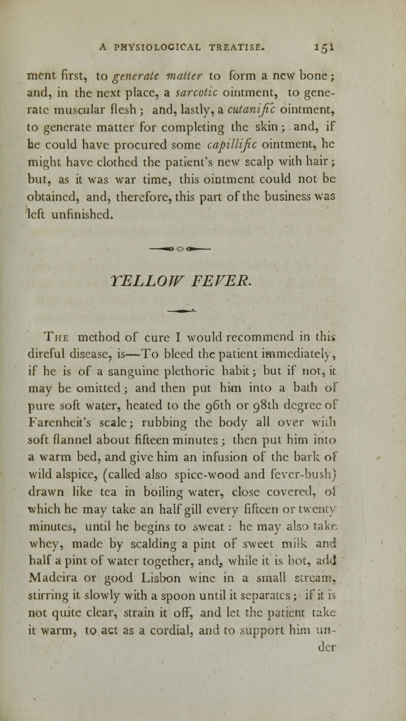 ment first, to generate matter to form a new bone; and, in the next place, a sarcotic ointment, to gene- rate muscular flesh ; and, lastly, a cutanific ointment, to generate matter for completing the skin; and, if he could have procured some capillijic ointment, he might have clothed the patient's new scalp with hair; but, as it was war time, this ointment could not be obtained, and, therefore, this part of the business was left unfinished. TELLOW FEVER. The method of cure I would recommend in this direful disease, is—To bleed the patient immediately, if he is of a sanguine plethoric habit; but if not, it may be omitted; and then put him into a bath of pure soft water, heated to the 96th or 98th degree of Farenheit's scale; rubbing the body all over with soft flannel about fifteen minutes ; then put him into a warm bed, and give him an infusion of the bark of wild alspice, (called also spice-wood and fever-bush) drawn like tea in boiling water, close covered, oi which he may take an half gill every fifteen or twenty minutes, until he begins to .sweat : he may also take whey, made by scalding a pint of sweet milk and half a pint of water together, and, while it is hot, add Madeira or good Lisbon wine in a small stream, stirring it slowly with a spoon until it separates; if it is not quite clear, strain it off, and let the patient take it warm, to act as a cordial, and to support him un- der