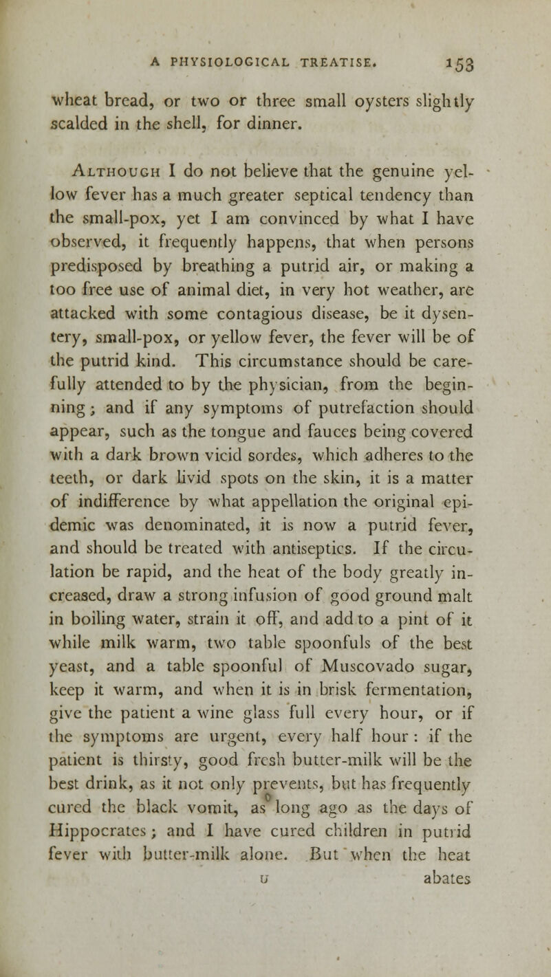 wheat bread, or two or three small oysters slightly scalded in the shell, for dinner. Although I do not believe that the genuine yel- low fever has a much greater septical tendency than the small-pox, yet I am convinced by what I have observed, it frequently happens, that when persons predisposed by breathing a putrid air, or making a too free use of animal diet, in very hot weather, are attacked with some contagious disease, be it dysen- tery, small-pox, or yellow fever, the fever will be of the putrid kind. This circumstance should be care- fully attended to by the physician, from the begin- ning j and if any symptoms of putrefaction should appear, such as the tongue and fauces being covered with a dark brown vicid sordes, which adheres to the teeth, or dark livid spots on the skin, it is a matter of indifference by what appellation the original epi- demic was denominated, it is now a putrid fever, and should be treated with antiseptics. If the circu- lation be rapid, and the heat of the body greatly in- creased, draw a strong infusion of good ground malt in boiling water, strain it off, and add to a pint of it while milk warm, two table spoonfuls of the best yeast, and a table spoonful of Muscovado sugar, keep it warm, and when it is in brisk fermentation, give the patient a wine glass full every hour, or if the symptoms are urgent, every half hour : if the patient is thirsty, good fresh butter-milk will be the best drink, as it not only prevents, but has frequently cured the black vomit, as long ago as the days of Hippocrates; and I have cured children in putrid fever with butter-milk alone. But when the heat u abates