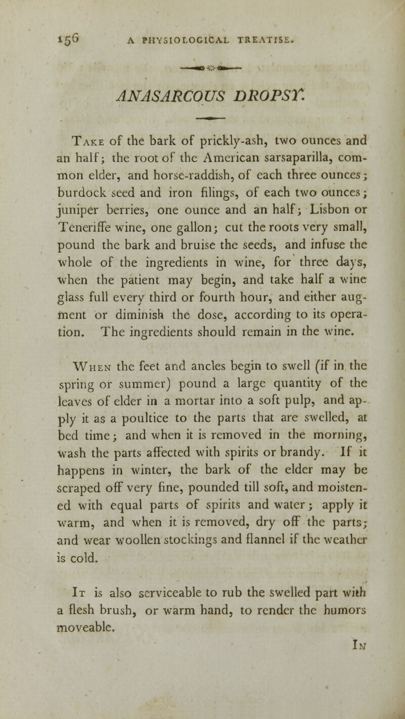 ANASARCOUS DROPSY. Take of the bark of prickly-ash, two ounces and an half; the root of the American sarsaparilla, com- mon elder, and horse-raddish, of each three ounces; burdock seed and iron filings, of each two ounces; juniper berries, one ounce and an half; Lisbon or Teneriffe wine, one gallon; cut the roots very small, pound the bark and bruise the seeds, and infuse the whole of the ingredients in wine, for three days, when the patient may begin, and take half a wine glass full every third or fourth hour, and either aug- ment or diminish the dose, according to its opera- tion. The ingredients should remain in the wine. When the feet and ancles begin to swell (if in the spring or summer) pound a large quantity of the leaves of elder in a mortar into a soft pulp, and ap- ply it as a poultice to the parts that are swelled, at bed time; and when it is removed in the morning, wash the parts affected with spirits or brandy. If it happens in winter, the bark of the elder may be scraped off very fine, pounded till soft, and moisten- ed with equal parts of spirits and water; apply it warm, and when it is removed, dry off the parts; and wear woollen stockings and flannel if the weather is cold. It is also serviceable to rub the swelled part with a flesh brush, or warm hand, to render the humors moveable. u