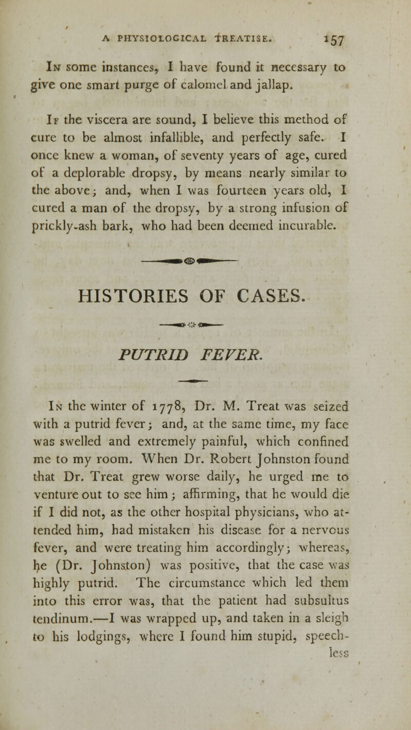 In some instances, I have found it necessary to give one smart purge of calomel and jallap. If the viscera are sound, I believe this method of cure to be almost infallible, and perfectly safe. I once knew a woman, of seventy years of age, cured of a deplorable dropsy, by means nearly similar to the above; and, when I was fourteen years old, I cured a man of the dropsy, by a strong infusion of prickly-ash bark, who had been deemed incurable. HISTORIES OF CASES. PUTRID FEVER. In the winter of 1778, Dr. M. Treat was seized with a putrid fever; and, at the same time, my face was swelled and extremely painful, which confined me to my room. When Dr. Robert Johnston found that Dr. Treat grew worse daily, he urged me to venture out to see him; affirming, that he would die if I did not, as the other hospital physicians, who at- tended him, had mistaken his disease for a nervous fever, and were treating him accordingly; whereas, lie (Dr. Johnaton) was positive, that the case was highly putrid. The circumstance which led them into this error was, that the patient had subsultus tendinum.—I was wrapped up, and taken in a sleigh to his lodgings, where I found him stupid, speech- less