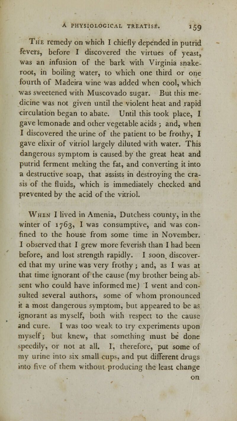 The remedy on which I chiefly depended in putrid fevers, before I discovered the virtues of yeast, was an infusion of the bark with Virginia snake- root, in boiling water, to which one third or one fourth of Madeira wine was added when cool, which was sweetened with Muscovado sugar. But this me- dicine was not given until the violent heat and rapid circulation began to abate. Until this took place, I gave lemonade and other vegetable acids ; and, when I discovered the urine of the patient to be frothy, I gave elixir of vitriol largely diluted with water. This dangerous symptom is caused by the great heat and putrid ferment melting the fat, and converting it into a destructive soap, that assists in destroying the era- sis of the fluids, which is immediately checked and prevented by the acid of the vitriol. When I lived in Amenia, Dutchess county, in the winter of 1763, I was consumptive, and was con- fined to the house from some time in November. I observed that I grew more feverish than I had been before, and lost strength rapidly. I soon^ discover- ed that my urine was very frothy ; and, as I was at that time ignorant of the cause (my brother being ab- sent who could have informed mej I went and con- sulted several authors, some of whom pronounced it a most dangerous symptom, but appeared to be as ignorant as myself, both with respect to the cause and cure. I was too weak to try experiments upon myself; but knew, that something must be done speedily, or not at all. I, therefore, put some of my urine into six small cups, and put different drugs into five of them without producing the least change