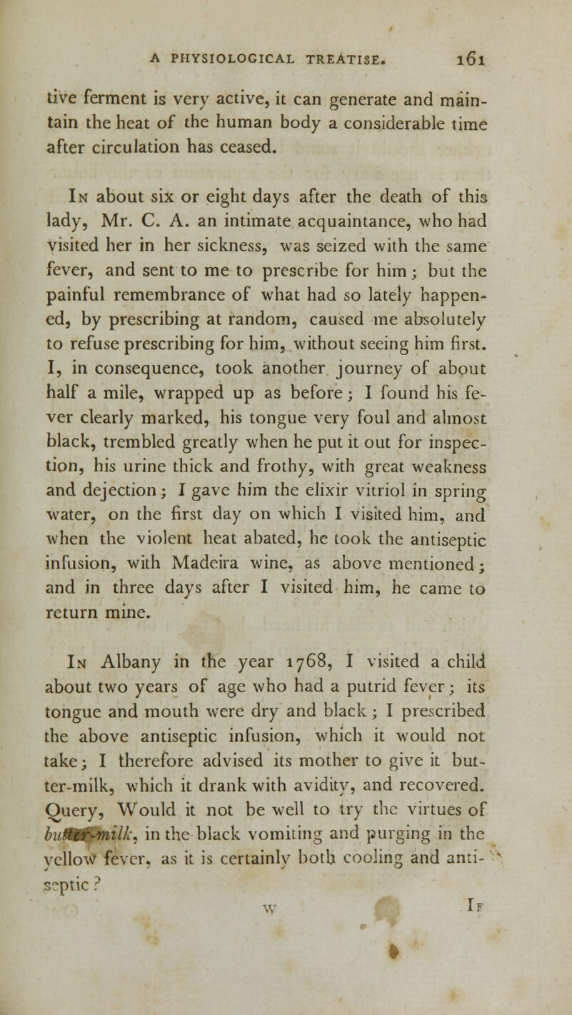 live ferment is very active, it can generate and main- tain the heat of the human body a considerable time after circulation has ceased. In about six or eight days after the death of this lady, Mr. C. A. an intimate acquaintance, who had visited her in her sickness, was seized with the same fever, and sent to me to prescribe for him; but the painful remembrance of what had so lately happen- ed, by prescribing at random, caused me absolutely to refuse prescribing for him, without seeing him first. I, in consequence, took another journey of about half a mile, wrapped up as before; I found his fe- ver clearly marked, his tongue very foul and almost black, trembled greatly when he put it out for inspec- tion, his urine thick and frothy, with great weakness and dejection; I gave him the elixir vitriol in spring water, on the first day on which I visited him, and when the violent heat abated, he took the antiseptic infusion, with Madeira wine, as above mentioned; and in three days after I visited him, he came to return mine. In Albany in the year 1768, I visited a child about two years of age who had a putrid fever; its tongue and mouth were dry and black; I prescribed the above antiseptic infusion, which it would not take; I therefore advised its mother to give it but- ter-milk, which it drank with avidity, and recovered. Query, Would it not be well to try the virtues of hutUr-milL in the black vomiting and purging in the vcllow fever, as it is certainly both cooling and anti-' septic ? W If