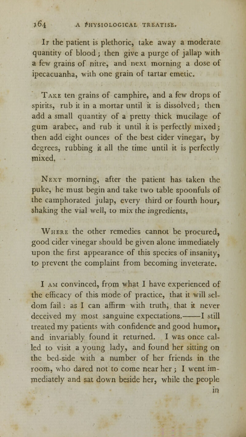 If the patient is plethoric, take away a moderate quantity of blood; then give a purge of jallap with a few grains of nitre, and next morning a dose of ipecacuanha, with one grain of tartar emetic. Take ten grains of camphire, and a few drops of spirits, rub it in a mortar until it is dissolved; then add a small quantity of a pretty thick mucilage of gum arabec, and rub it until it is perfectly mixed; then add eight ounces of the best cider vinegar, by degrees, rubbing it all the time until it is perfectly mixed. Next morning, after the patient has taken the puke, he must begin and take two table spoonfuls of the camphorated julap, every third or fourth hour, shaking the vial well, to mix the ingredients. Where the other remedies cannot be procured, good cider vinegar should be given alone immediately upon the first appearance of this species of insanity, to prevent the complaint from becoming inveterate. I am convinced, from what I have experienced of the efficacy of this mode of practice, that it will sel- dom fail: as I can affirm with truth, that it never deceived my most sanguine expectations. 1 still treated my patients with confidence and good humor, and invariably found it returned. I was once cal- led to visit a young lady, and found her sitting on the bed-side with a number of her friends in the room, who dared not to come near her; I went im- mediately and sat down beside her, while the people in