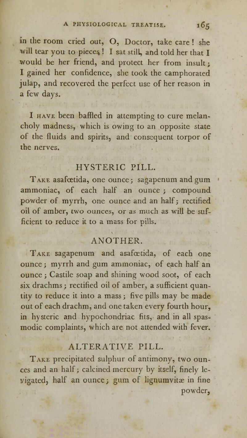 in the room cried out, O, Doctor, take care ! she will tear you to pieces,! I sat still, and told her that I would be her friend, and protect her from insult; I gained her confidence, she took the camphorated julap, and recovered the perfect use of her reason in a few days. I have been baffled in attempting to cure melan- choly madness, which is owing to an opposite state of the fluids and spirits, and consequent torpor of the nerves. HYSTERIC PILL. Take asafcetida, one ounce; sagapenum and gum ammoniac, of each half an ounce ; compound powder of myrrh, one ounce and an half; rectified oil of amber, two ounces, or as much as will be suf- ficient to reduce it to a mass for pills. ANOTHER. Take sagapenum and asafcetida, of each one ounce; myrrh and gum ammoniac, of each half an ounce; Castile soap and shining wood soot, of each six drachms; rectified oil of amber, a sufficient quan- tity to reduce it into a mass; five pills may be made out of each drachm, and one taken every fourth hour, in hysteric and hypochondriac fits, and in all spas- modic complaints, which are not attended with fever. ALTERATIVE PILL. Take precipitated sulphur of antimony, two oun- ces and an half; calcined mercury by itself, finely le- vigated, half an ounce; gum of lignumvitae in fine powder.