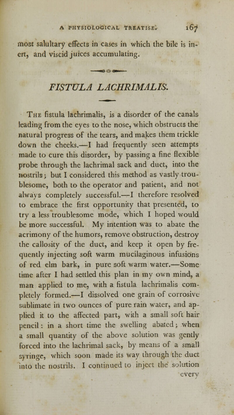 most salultary effects in cases in which the bile is in- ert, and viscid juices accumulating. FISTULA LACHRIMALIS. The fistula lachrimalis, is a disorder of the canals leading from the eyes to the nose, which obstructs the natural progress of the tears, and makes them trickle down the cheeks.—I had frequently seen attempts made to cure this disorder, by passing a fine flexible probe through the lachrimal sack and duct, into the nostrils; but I considered this method as vastly trou- blesome, both to the operator and patient, and not always completely successful.—I therefore resolved to embrace the first opportunity that presented, to try a less troublesome mode, which I hoped would be more successful. My intention was to abate the acrimony of the humors, remove obstruction, destroy the callosity of the duct, and keep it open by fre- quently injecting soft warm mucilaginous infusions of red elm bark, in pure soft warm water.—Some time after I had settled this plan in my own mind, a man applied to me, with a fistula lachrimalis com- pletely formed.—I dissolved one grain of corrosive sublimate in two ounces of pure rain water, and ap- plied it to the affected part, with a small soft hair pencil: in a short time the swelling abated; when a small quantity of the above solution was gently- forced into the lachrimal sack, by means of a small syringe, which soon made its way through the duct into the nostrils. I continued to inject the solution everv