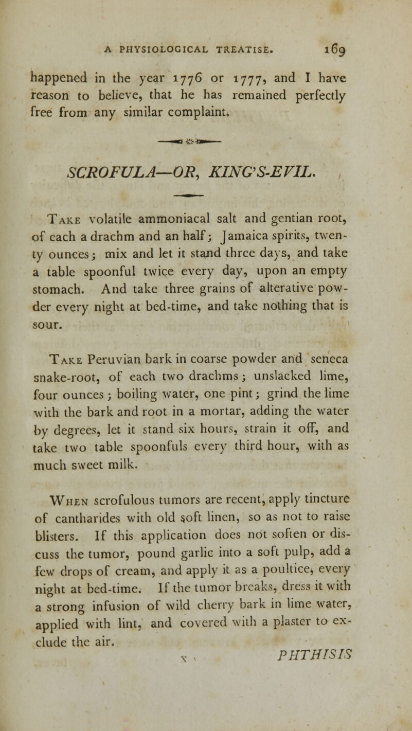 happened in the year 1776 or 1777, and I have reason to believe, that he has remained perfectly free from any similar complaint. SCROFULA—OR, KINGS-EVIL. Take volatile ammoniacal salt and gentian root, of each a drachm and an half; Jamaica spirits, twen- ty ounces; mix and let it stand three days, and take a table spoonful twice every day, upon an empty stomach. And take three grains of alterative pow- der every night at bed-time, and take nothing that is sour. Take Peruvian bark in coarse powder and seneca snake-root, of each two drachms; unslacked lime, four ounces ; boiling water, one pint; grind the lime with the bark and root in a mortar, adding the water by degrees, let it stand six hours, strain it off, and take two table spoonfuls every third hour, with as much sweet milk. When scrofulous tumors are recent, apply tincture of cantharides with old 50ft linen, so as not to raise blisters. If this application docs not soften or dis- cuss the tumor, pound garlic into a soft pulp, add a few drops of cream, and apply it as a poultice* every night at bed-time. If the tumor breaks, dress it with a strong infusion of wild cherry bark in lime water. applied with lint, and covered with a plaster to ex- clude the air. x PHTHISIS