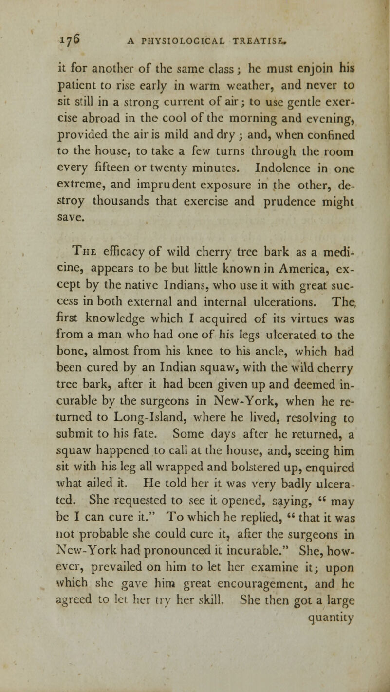 it for another of the same class; he must enjoin his patient to rise early in warm weather, and never to sit still in a strong current of air; to use gentle exer- cise abroad in the cool of the morning and evening, provided the air is mild and dry ; and, when confined to the house, to take a few turns through the room every fifteen or twenty minutes. Indolence in one extreme, and imprudent exposure in the other, de- stroy thousands that exercise and prudence might save. The efficacy of wild cherry tree bark as a medi- cine, appears to be but little known in America, ex- cept by the native Indians, who use it with great suc- cess in both external and internal ulcerations. The, first knowledge which I acquired of its virtues was from a man who had one of his legs ulcerated to the bone, almost from his knee to his ancle, which had been cured by an Indian squaw, with the wild cherry tree bark, after it had been given up and deemed in- curable by the surgeons in New-York, when he re- turned to Long-Island, where he lived, resolving to submit to his fate. Some days after he returned, a squaw happened to call at the house, and, seeing him sit with his leg all wrapped and bolstered up, enquired what ailed it. He told her it was very badly ulcera- ted. She requested to see it opened, saying,  may be I can cure it. To which he replied,  that it was not probable she could cure it, after the surgeons in New-York had pronounced it incurable. She, how- ever, prevailed on him to let her examine it; upon which she gave him great encouragement, and he agreed to let her try her skill. She then got a large quantity