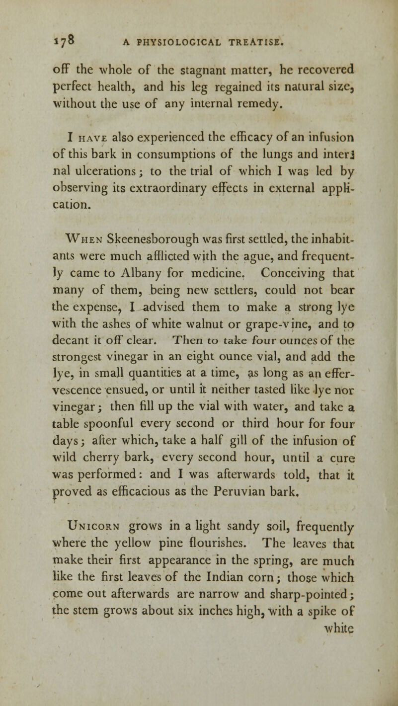 off the whole of the stagnant matter, he recovered perfect health, and his leg regained its natural size, without the use of any internal remedy. I have also experienced the efficacy of an infusion of this bark in consumptions of the lungs and interj nal ulcerations; to the trial of which I was led by observing its extraordinary effects in external appli- cation. When Skeenesborough was first settled, the inhabit- ants were much afflicted with the ague, and frequent- ly came to Albany for medicine. Conceiving that many of them, being new settlers, could not bear the expense, I advised them to make a strong lye with the ashes of white walnut or grape-vine, and to decant it off clear. Then to take four ounces of the strongest vinegar in an eight ounce vial, and add the lye, in small quantities at a time, as long as an effer- vescence ensued, or until it neither tasted like lye nor vinegar; then fill up the vial with water, and take a table spoonful every second or third hour for four days j after which, take a half gill of the infusion of wild cherry bark, every second hour, until a cure was performed: and I was afterwards told, that it proved as efficacious as the Peruvian bark. Unicorn grows in a light sandy soil, frequently where the yellow pine flourishes. The leaves that make their first appearance in the spring, are much like the first leaves of the Indian corn; those which come out afterwards are narrow and sharp-pointed; the stem grows about six inches high, with a spike of white