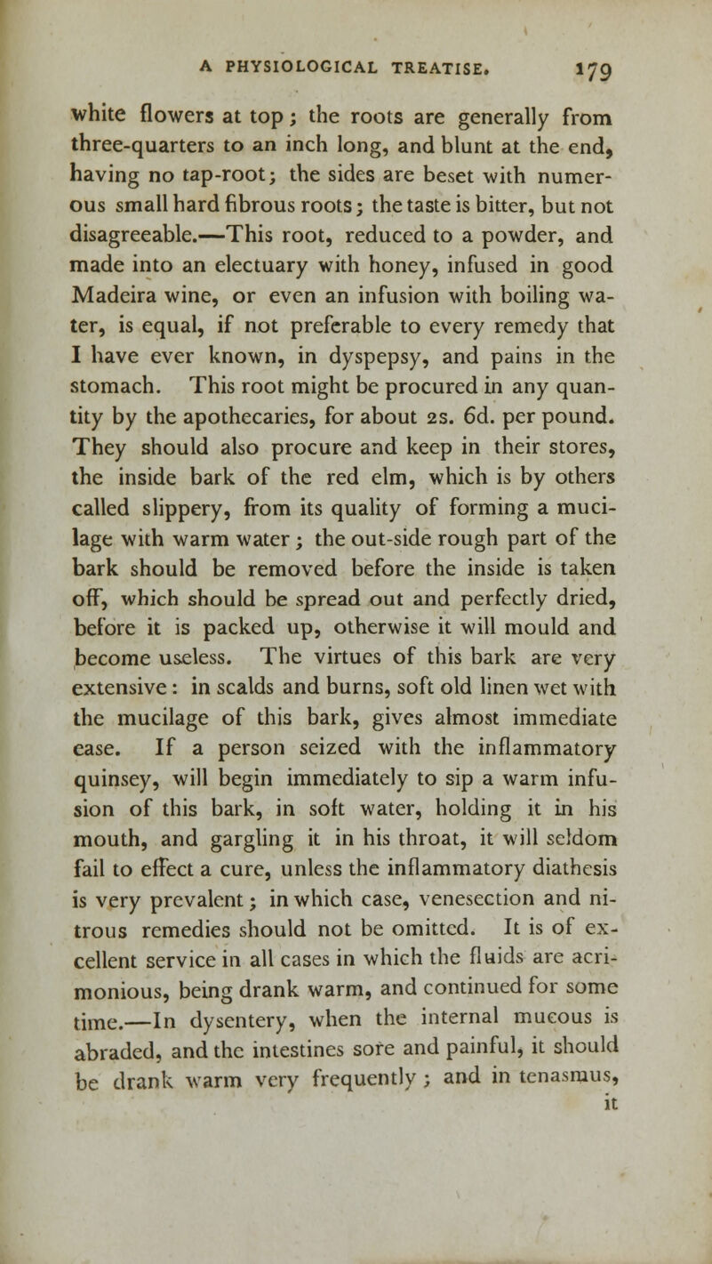 white flowers at top; the roots are generally from three-quarters to an inch long, and blunt at the end, having no tap-root; the sides are beset with numer- ous small hard fibrous roots; the taste is bitter, but not disagreeable.—This root, reduced to a powder, and made into an electuary with honey, infused in good Madeira wine, or even an infusion with boiling wa- ter, is equal, if not preferable to every remedy that I have ever known, in dyspepsy, and pains in the stomach. This root might be procured in any quan- tity by the apothecaries, for about 2s. 6d. per pound. They should also procure and keep in their stores, the inside bark of the red elm, which is by others called slippery, from its quality of forming a muci- lage with warm water; the out-side rough part of the bark should be removed before the inside is taken off, which should be spread out and perfectly dried, before it is packed up, otherwise it will mould and become useless. The virtues of this bark are very extensive : in scalds and burns, soft old linen wet with the mucilage of this bark, gives almost immediate ease. If a person seized with the inflammatory quinsey, will begin immediately to sip a warm infu- sion of this bark, in soft water, holding it in his mouth, and gargling it in his throat, it will seldom fail to effect a cure, unless the inflammatory diathesis is very prevalent; in which case, venesection and ni- trous remedies should not be omitted. It is of ex- cellent service in all cases in which the fluids are acri- monious, being drank warm, and continued for some tune>—in dysentery, when the internal mucous is abraded, and the intestines sore and painful, it should be drank warm very frequently ; and in tenasmus, it