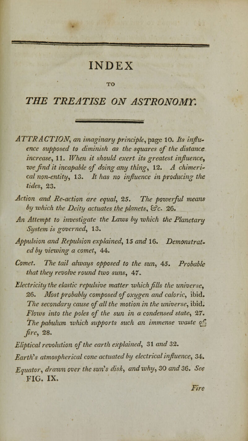 TO THE TREATISE ON ASTRONOMY. ATTRACTION, an imaginary principle, page 10. Its influ- ence supposed to diminish as the squares of the distance increase, 11. When it should exert its greatest influence, we find it incapable of doing any thing, 12. A chimeri- cal non-entity, 13. It has no influence in producing the tides, 23. Action and Re-action are equal, 25. The povjerful means by which the Deity actuates the planets, &?c- 26. An Attempt to investigate the Laws by which the Planetary System is governed, 13. Appulsion and Repulsion explained, 15 and 16. Demonstrat- ed by viewing a comet, 44. Comet. The tail always opposed to the sun, 45. Probable that they revolve round two suns, 47. Electricity the elastic repulsive matter which fills the universe, 26. Most probably composed of oxygen and caloric, ibid. The secondary cause of all the motion in the universe, ibid. Floras into the poles of the sun in a condensed state, 27. The pabulum which supports such an immense waste of- fre, 28. Eliptical revolution of the earth explained, 31 and 32. Earth's atmospherical cone actuated by electrical influence, 34. Equator, drawn over thesurCs disk, andxvhy, 30 and 36. See FIG. IX. Fire