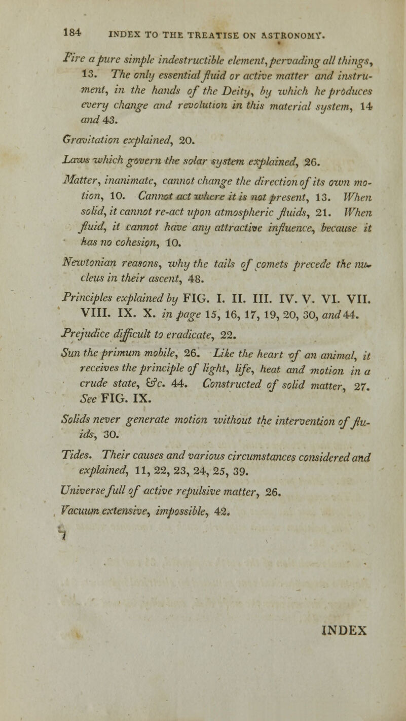 Fire a pure simple indestructible element, pervading all things, 13. The only essential fluid or active matter and instru- ment, in the hands of the Deity, by which he prdduces every change and revolution in this material system, 14 and 43. Gravitation explained, 20. Laws which govern the solar system explained, 26. Matter, inanimate, cannot change the direction of its own mo- tion, 10. Cannot act where it is not present, 13. When solid, it cannot re-act upon atmospheric fluids, 21. When fluid, it cannot have any attractive influence, because it has no cohesion, 10. Newtonian reasons, why the tails of comets precede the nu- cleus in their ascent, 48. Principles explained by FIG. I. II. III. IV. V. VI. VII. VIII. IX. X. in page 15, 16, 17, 19, 20, 30, andte. Prejudice difficult to eradicate, 22. Sun the primum mobile, 26. Like the heart -of an animal, it receives the principle of light, life, heat and motion in a crude state, fcfc. 44. Constructed of solid matter, 27. See FIG. IX. Solids never generate motion xvithout the intervention of flu- ids, 30. Tides. Their causes and various circumstances considered and explained, 11, 22, 23, 24, 25, 39. Universe full of active repulsive matter, 26. Vacuum extensive, impossible, 42. 1