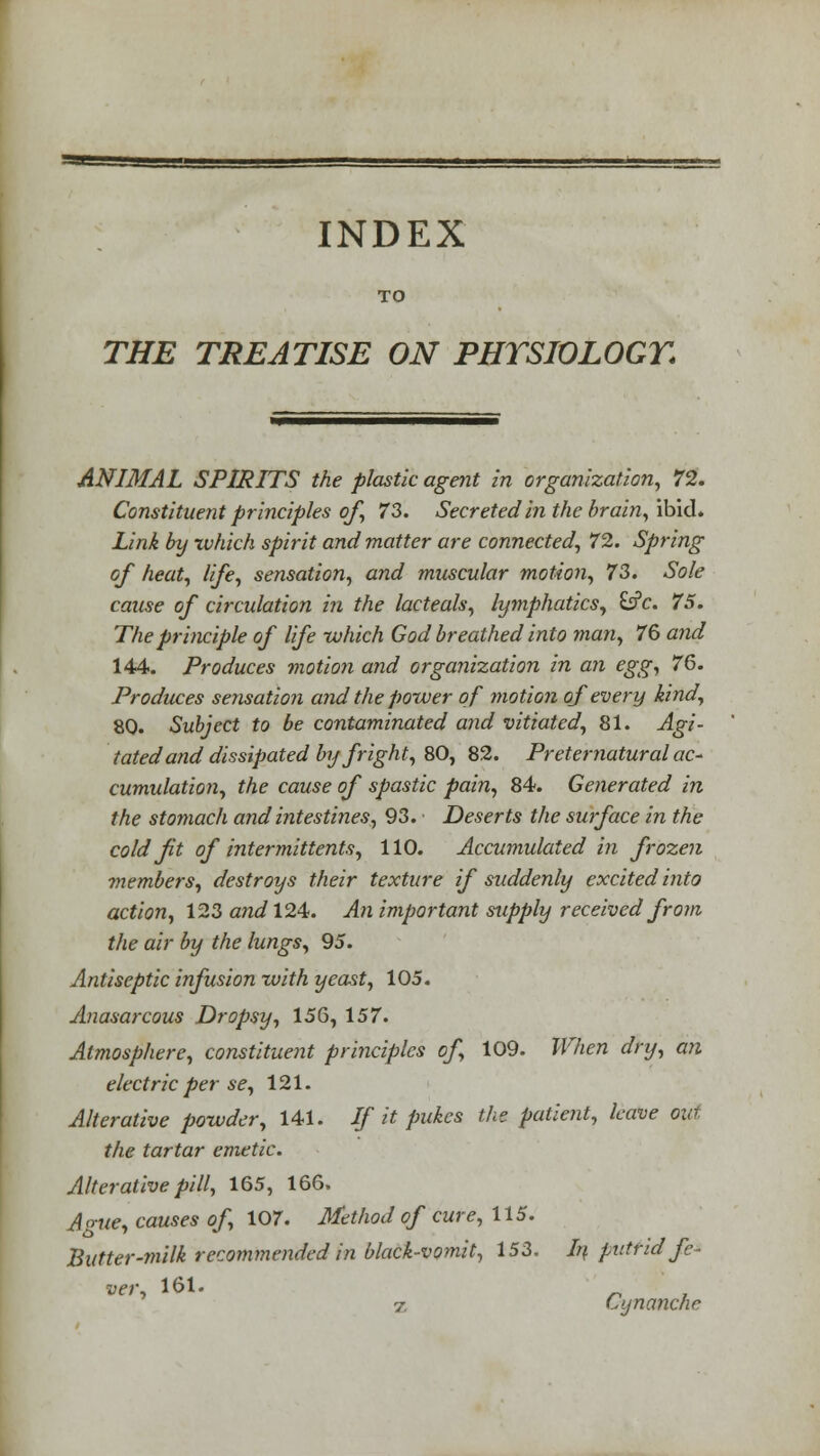 TO THE TREATISE ON PHYSIOLOGY. ANIMAL SPIRITS the plastic agent in organization, 72. Constituent principles of, 73. Secreted in the brain, ibid. Link by which spirit and matter are connected, 72. Spring of heat, life, sensation, and muscular motion, 73. Sole cause of circulation in the lacteals, lymphatics, fcfc. 75. The principle of life which God breathed into man, 76 and 144. Produces motion and organization in an egg, 76. Produces sensation and the power of motion of every kind, 80. Subject to be contaminated and vitiated, 81. Agi- tatedand dissipated by fright, 80, 82. Preternatural ac* cumulation, the cause of spastic pain, 84. Generated in the stomach and intestines, 93. Deserts the surface in the cold fit of intermittents, 110. Accumulated in frozen ■members, destroys their texture if suddenly excited into action, 123 and 124. An important supply received from, the air by the lungs, 95. Antiseptic infusion with yeast, 105. Anasarcous Dropsy, 156, 157. Atmosphere, constituent principles of, 109. When dry, an electric per se, 121. Alterative powder, 141. If it pukes the patient, leave out the tartar emetic. Alterative pill, 165, 166. Ague, causes of, 107. Method of cure, 115. Butter-milk recommended in black-vomit, 153. In putrid fe- ver, 161.