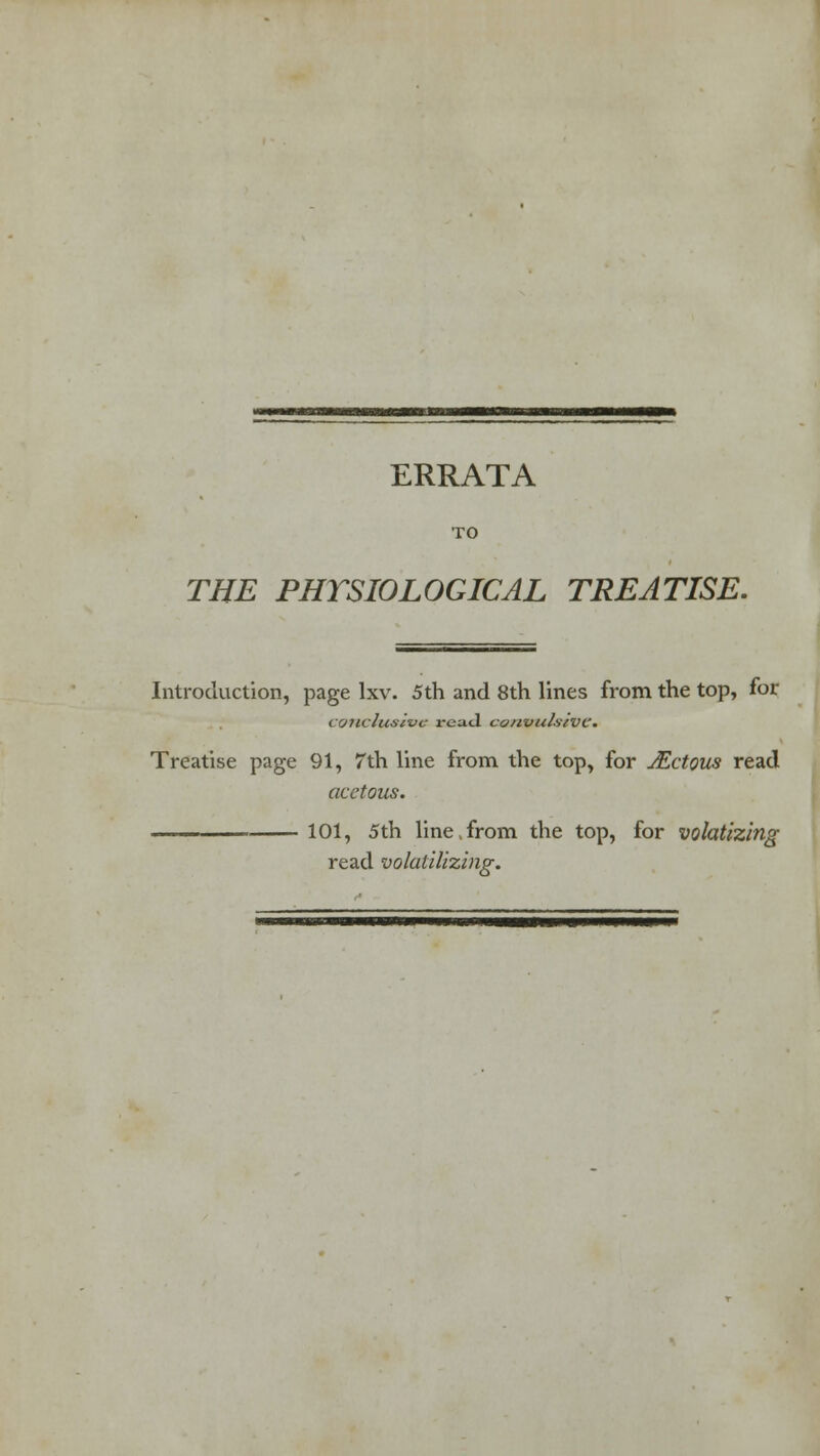 ERRATA TO THE PHYSIOLOGICAL TREATISE. Introduction, page lxv. 5th and 8th lines from the top, for ( oiiclusivc read convulsive. Treatise page 91, 7th line from the top, for Mctous read acetous. ■ - 101, 5th line,from the top, for volatizing read volatilizing.