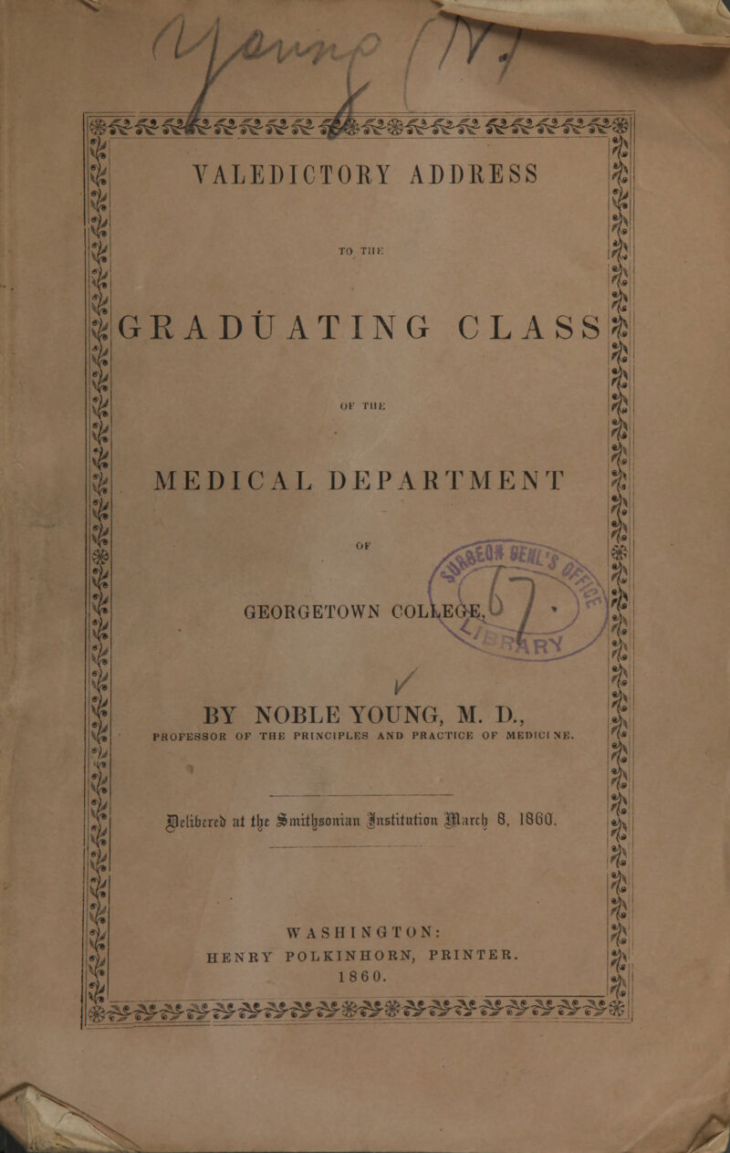 r m fsJSHvMsWs? &&&■■&■■&'<. VALEDICTORY ADDRESS t t % % % % % GRADUATING CLASSW MEDICAL D EPAR TME N T GEORGETOWN COLLEGE. t t k^&^^^^^^^M^^.fH9^^S^i^^f^% BY NOBLE YOUNG, M. I)., PROFESSOR OF THE PRINCIPLES AND PRACTICE OF MEDICINE. fflelibereb at tlje S&mitljsoman Institution Purcb 8. 1860 WASHINGTON : HENRY POLKINHORN, PRINTER. 1860.