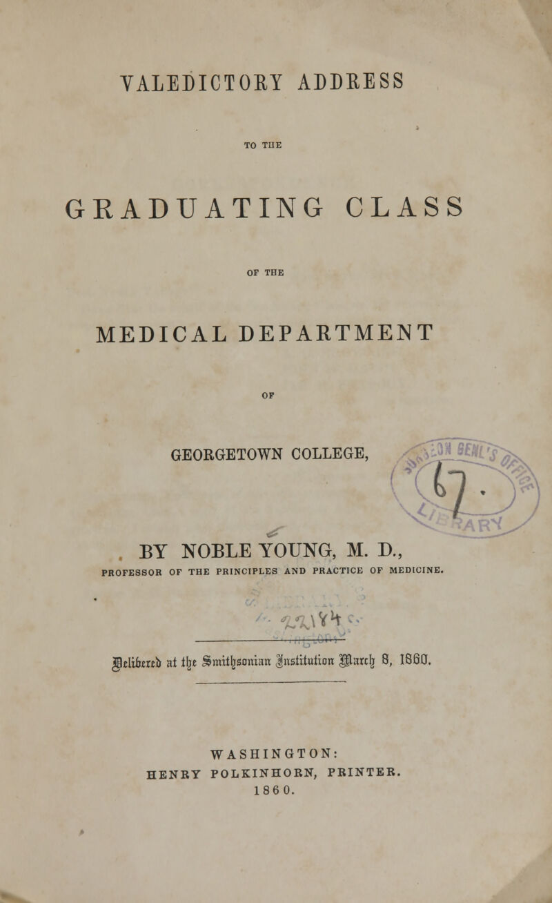 VALEDICTORY ADDEESS TO THE GRADUATING CLASS OF THE MEDICAL DEPARTMENT OF GEORGETOWN COLLEGE, BY NOBLE YOUNG, M. D., PROFESSOR OF THE PRINCIPLES AND PRACTICE OF MEDICINE. rtc —_____ gWiomo at ilje Smithsonian Institution gHare^ 8, I860. WASHINGTON: HENRY POLKINHORN, PRINTER. 1860.