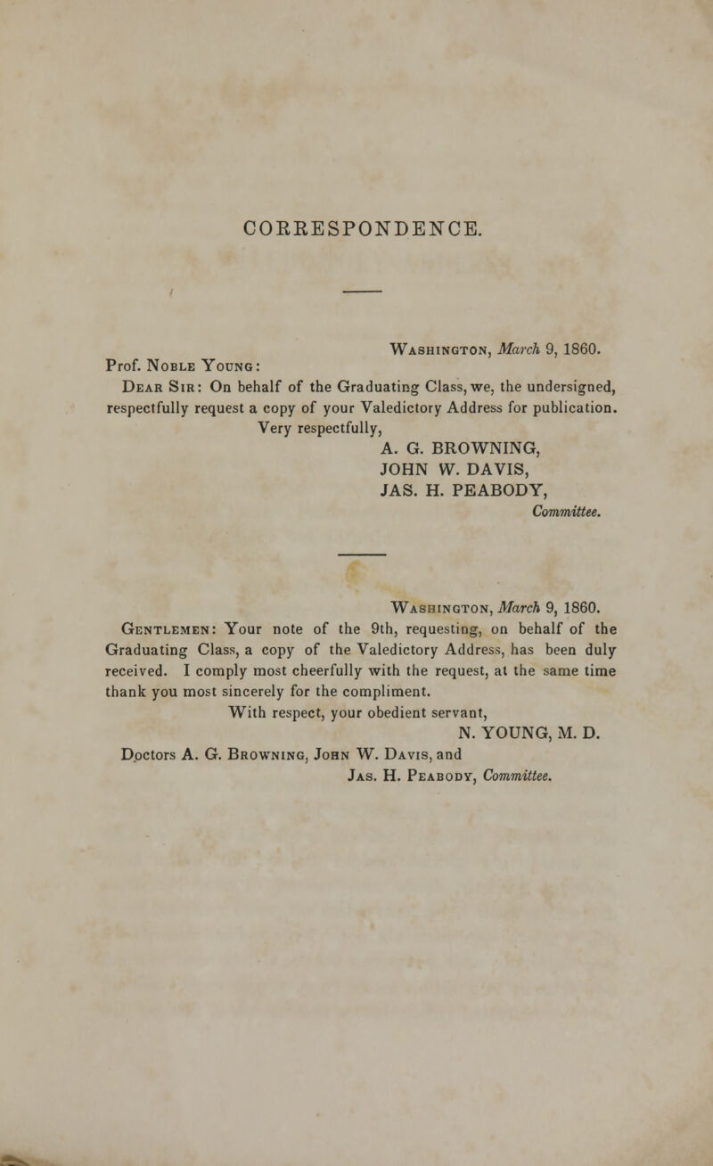 CORRESPONDENCE. Washington, March 9, 1860. Prof. Noble Young: Dear Sir: On behalf of the Graduating Class, we, the undersigned, respectfully request a copy of your Valedictory Address for publication. Very respectfully, A. G. BROWNING, JOHN W. DAVIS, JAS. H. PEABODY, Committee. Washington, March 9, 1860. Gentlemen: Your note of the 9th, requesting, on behalf of the Graduating Class, a copy of the Valedictory Address, has been duly received. I comply most cheerfully with the request, at the same time thank you most sincerely for the compliment. With respect, your obedient servant, N. YOUNG, M. D. Doctors A. G. Browning, John W. Davis, and Jas. H. Peabody, Committee.